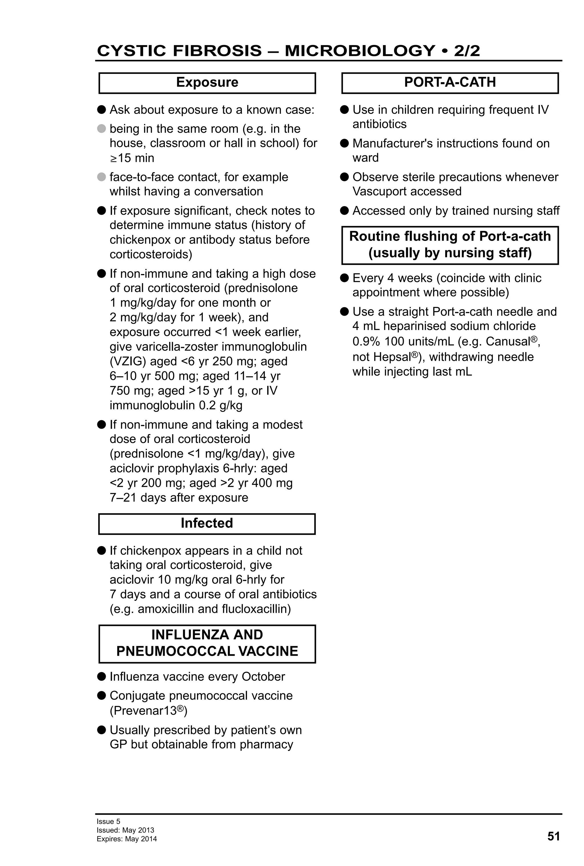 51
Issue 5
Issued: May 2013
Expires: May 2014
CYSTIC FIBROSIS – MICROBIOLOGY • 2/2
G Ask about exposure to a known case:
G being in the same room (e.g. in the
house, classroom or hall in school) for
≥15 min
G face-to-face contact, for example
whilst having a conversation
G If exposure significant, check notes to
determine immune status (history of
chickenpox or antibody status before
corticosteroids)
G If non-immune and taking a high dose
of oral corticosteroid (prednisolone
1 mg/kg/day for one month or
2 mg/kg/day for 1 week), and
exposure occurred <1 week earlier,
give varicella-zoster immunoglobulin
(VZIG) aged <6 yr 250 mg; aged
6–10 yr 500 mg; aged 11–14 yr
750 mg; aged >15 yr 1 g, or IV
immunoglobulin 0.2 g/kg
G If non-immune and taking a modest
dose of oral corticosteroid
(prednisolone <1 mg/kg/day), give
aciclovir prophylaxis 6-hrly: aged
<2 yr 200 mg; aged >2 yr 400 mg
7–21 days after exposure
G If chickenpox appears in a child not
taking oral corticosteroid, give
aciclovir 10 mg/kg oral 6-hrly for
7 days and a course of oral antibiotics
(e.g. amoxicillin and flucloxacillin)
G Influenza vaccine every October
G Conjugate pneumococcal vaccine
(Prevenar13®)
G Usually prescribed by patient’s own
GP but obtainable from pharmacy
G Use in children requiring frequent IV
antibiotics
G Manufacturer's instructions found on
ward
G Observe sterile precautions whenever
Vascuport accessed
G Accessed only by trained nursing staff
G Every 4 weeks (coincide with clinic
appointment where possible)
G Use a straight Port-a-cath needle and
4 mL heparinised sodium chloride
0.9% 100 units/mL (e.g. Canusal®,
not Hepsal®), withdrawing needle
while injecting last mL
Exposure
Routine flushing of Port-a-cath
(usually by nursing staff)
PORT-A-CATH
INFLUENZA AND
PNEUMOCOCCAL VACCINE
Infected
 