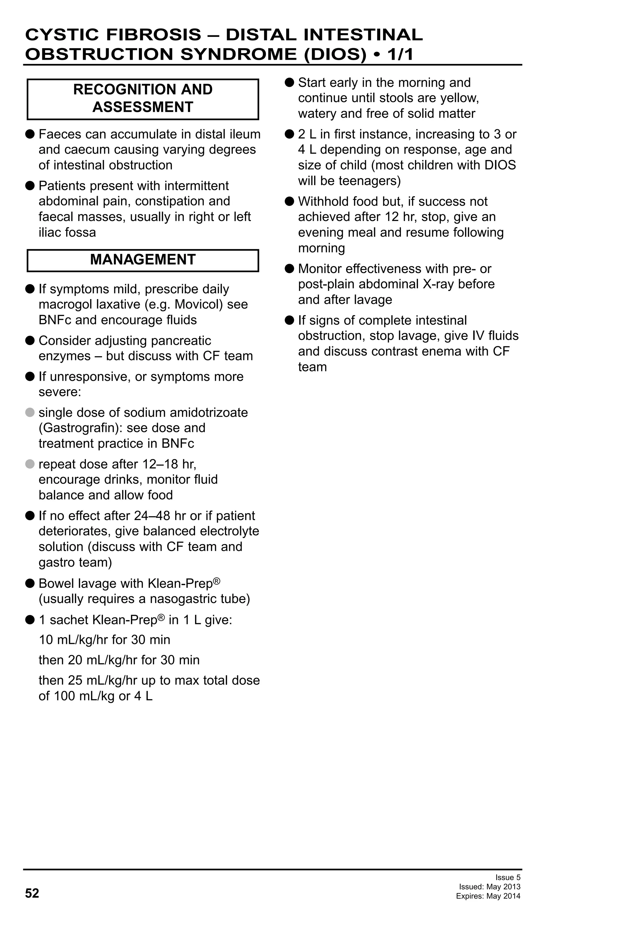 52
Issue 5
Issued: May 2013
Expires: May 2014
G Faeces can accumulate in distal ileum
and caecum causing varying degrees
of intestinal obstruction
G Patients present with intermittent
abdominal pain, constipation and
faecal masses, usually in right or left
iliac fossa
G If symptoms mild, prescribe daily
macrogol laxative (e.g. Movicol) see
BNFc and encourage fluids
G Consider adjusting pancreatic
enzymes – but discuss with CF team
G If unresponsive, or symptoms more
severe:
G single dose of sodium amidotrizoate
(Gastrografin): see dose and
treatment practice in BNFc
G repeat dose after 12–18 hr,
encourage drinks, monitor fluid
balance and allow food
G If no effect after 24–48 hr or if patient
deteriorates, give balanced electrolyte
solution (discuss with CF team and
gastro team)
G Bowel lavage with Klean-Prep®
(usually requires a nasogastric tube)
G 1 sachet Klean-Prep® in 1 L give:
10 mL/kg/hr for 30 min
then 20 mL/kg/hr for 30 min
then 25 mL/kg/hr up to max total dose
of 100 mL/kg or 4 L
G Start early in the morning and
continue until stools are yellow,
watery and free of solid matter
G 2 L in first instance, increasing to 3 or
4 L depending on response, age and
size of child (most children with DIOS
will be teenagers)
G Withhold food but, if success not
achieved after 12 hr, stop, give an
evening meal and resume following
morning
G Monitor effectiveness with pre- or
post-plain abdominal X-ray before
and after lavage
G If signs of complete intestinal
obstruction, stop lavage, give IV fluids
and discuss contrast enema with CF
team
RECOGNITION AND
ASSESSMENT
MANAGEMENT
CYSTIC FIBROSIS – DISTAL INTESTINAL
OBSTRUCTION SYNDROME (DIOS) • 1/1
 