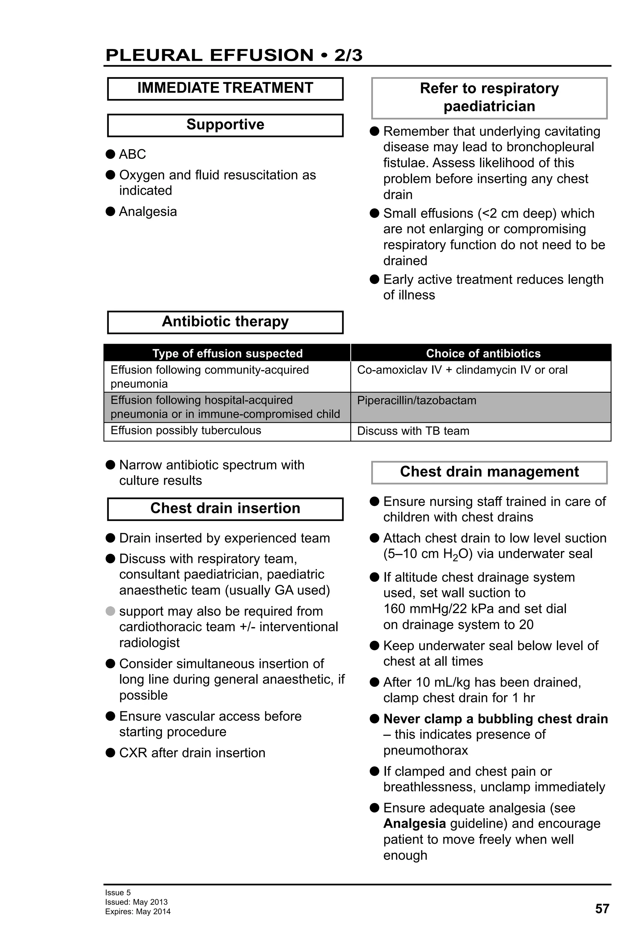 57
Issue 5
Issued: May 2013
Expires: May 2014
G ABC
G Oxygen and fluid resuscitation as
indicated
G Analgesia
G Remember that underlying cavitating
disease may lead to bronchopleural
fistulae. Assess likelihood of this
problem before inserting any chest
drain
G Small effusions (<2 cm deep) which
are not enlarging or compromising
respiratory function do not need to be
drained
G Early active treatment reduces length
of illness
Refer to respiratory
paediatrician
Antibiotic therapy
Supportive
IMMEDIATE TREATMENT
PLEURAL EFFUSION • 2/3
Type of effusion suspected
Effusion following community-acquired
pneumonia
Effusion following hospital-acquired
pneumonia or in immune-compromised child
Effusion possibly tuberculous
Choice of antibiotics
Co-amoxiclav IV + clindamycin IV or oral
Piperacillin/tazobactam
Discuss with TB team
G Narrow antibiotic spectrum with
culture results
G Drain inserted by experienced team
G Discuss with respiratory team,
consultant paediatrician, paediatric
anaesthetic team (usually GA used)
G support may also be required from
cardiothoracic team +/- interventional
radiologist
G Consider simultaneous insertion of
long line during general anaesthetic, if
possible
G Ensure vascular access before
starting procedure
G CXR after drain insertion
G Ensure nursing staff trained in care of
children with chest drains
G Attach chest drain to low level suction
(5–10 cm H2O) via underwater seal
G If altitude chest drainage system
used, set wall suction to
160 mmHg/22 kPa and set dial
on drainage system to 20
G Keep underwater seal below level of
chest at all times
G After 10 mL/kg has been drained,
clamp chest drain for 1 hr
G Never clamp a bubbling chest drain
– this indicates presence of
pneumothorax
G If clamped and chest pain or
breathlessness, unclamp immediately
G Ensure adequate analgesia (see
Analgesia guideline) and encourage
patient to move freely when well
enough
Chest drain management
Chest drain insertion
 
