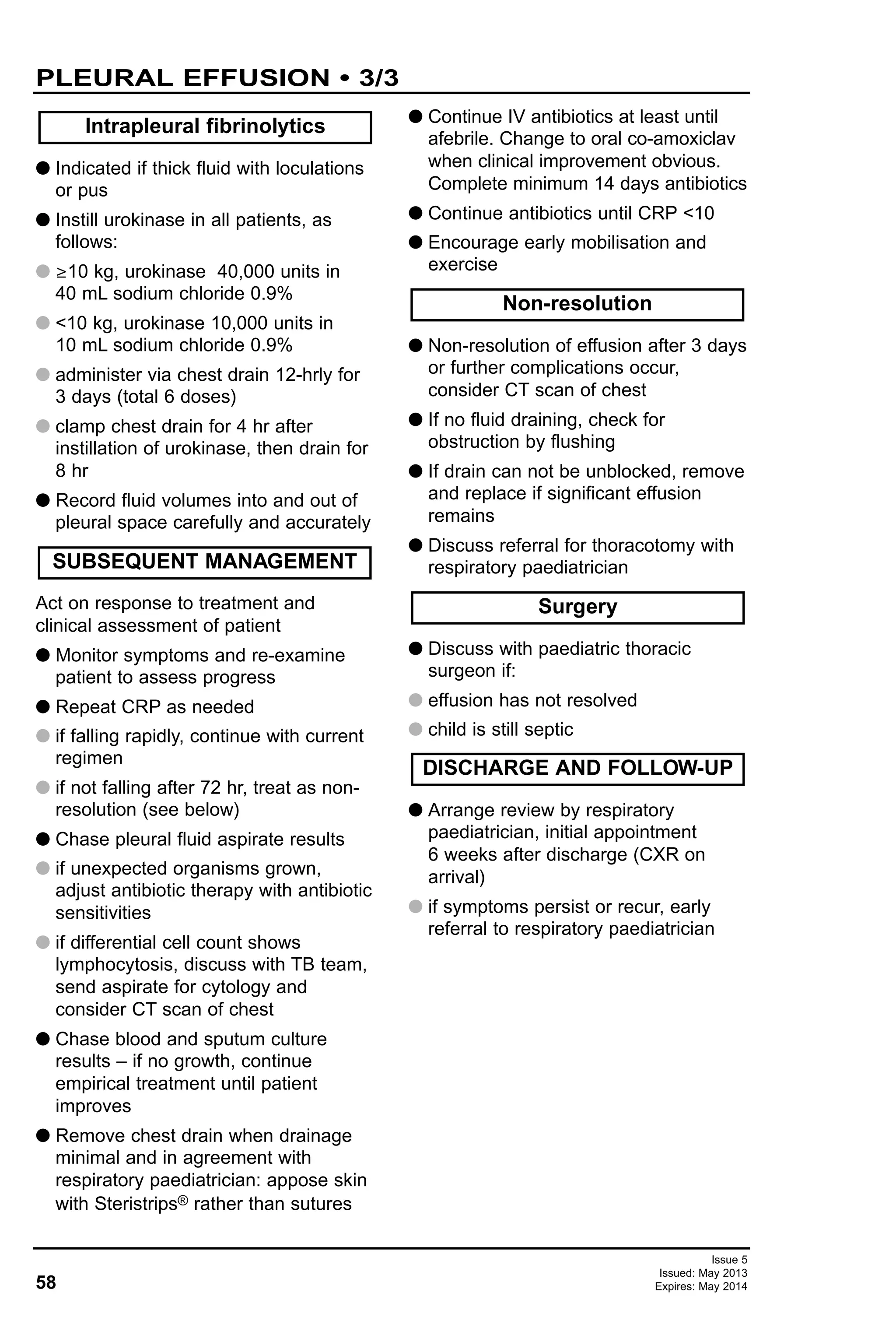 58
Issue 5
Issued: May 2013
Expires: May 2014
PLEURAL EFFUSION • 3/3
G Indicated if thick fluid with loculations
or pus
G Instill urokinase in all patients, as
follows:
G ≥10 kg, urokinase 40,000 units in
40 mL sodium chloride 0.9%
G <10 kg, urokinase 10,000 units in
10 mL sodium chloride 0.9%
G administer via chest drain 12-hrly for
3 days (total 6 doses)
G clamp chest drain for 4 hr after
instillation of urokinase, then drain for
8 hr
G Record fluid volumes into and out of
pleural space carefully and accurately
Act on response to treatment and
clinical assessment of patient
G Monitor symptoms and re-examine
patient to assess progress
G Repeat CRP as needed
G if falling rapidly, continue with current
regimen
G if not falling after 72 hr, treat as non-
resolution (see below)
G Chase pleural fluid aspirate results
G if unexpected organisms grown,
adjust antibiotic therapy with antibiotic
sensitivities
G if differential cell count shows
lymphocytosis, discuss with TB team,
send aspirate for cytology and
consider CT scan of chest
G Chase blood and sputum culture
results – if no growth, continue
empirical treatment until patient
improves
G Remove chest drain when drainage
minimal and in agreement with
respiratory paediatrician: appose skin
with Steristrips® rather than sutures
G Continue IV antibiotics at least until
afebrile. Change to oral co-amoxiclav
when clinical improvement obvious.
Complete minimum 14 days antibiotics
G Continue antibiotics until CRP <10
G Encourage early mobilisation and
exercise
G Non-resolution of effusion after 3 days
or further complications occur,
consider CT scan of chest
G If no fluid draining, check for
obstruction by flushing
G If drain can not be unblocked, remove
and replace if significant effusion
remains
G Discuss referral for thoracotomy with
respiratory paediatrician
G Discuss with paediatric thoracic
surgeon if:
G effusion has not resolved
G child is still septic
G Arrange review by respiratory
paediatrician, initial appointment
6 weeks after discharge (CXR on
arrival)
G if symptoms persist or recur, early
referral to respiratory paediatrician
Intrapleural fibrinolytics
SUBSEQUENT MANAGEMENT
Surgery
DISCHARGE AND FOLLOW-UP
Non-resolution
 