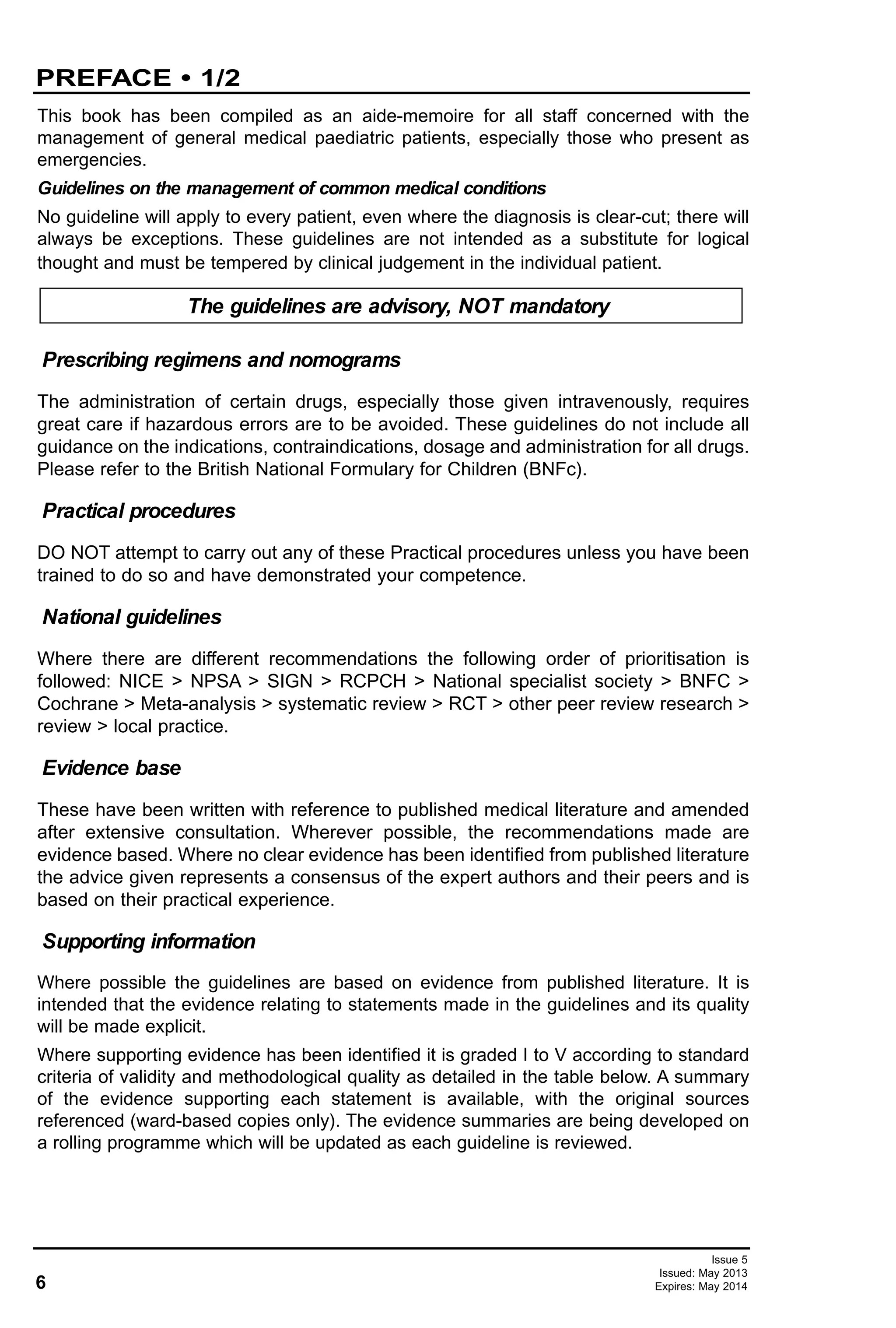 This book has been compiled as an aide-memoire for all staff concerned with the
management of general medical paediatric patients, especially those who present as
emergencies.
Guidelines on the management of common medical conditions
No guideline will apply to every patient, even where the diagnosis is clear-cut; there will
always be exceptions. These guidelines are not intended as a substitute for logical
thought and must be tempered by clinical judgement in the individual patient.
The administration of certain drugs, especially those given intravenously, requires
great care if hazardous errors are to be avoided. These guidelines do not include all
guidance on the indications, contraindications, dosage and administration for all drugs.
Please refer to the British National Formulary for Children (BNFc).
DO NOT attempt to carry out any of these Practical procedures unless you have been
trained to do so and have demonstrated your competence.
Where there are different recommendations the following order of prioritisation is
followed: NICE > NPSA > SIGN > RCPCH > National specialist society > BNFC >
Cochrane > Meta-analysis > systematic review > RCT > other peer review research >
review > local practice.
These have been written with reference to published medical literature and amended
after extensive consultation. Wherever possible, the recommendations made are
evidence based. Where no clear evidence has been identified from published literature
the advice given represents a consensus of the expert authors and their peers and is
based on their practical experience.
Where possible the guidelines are based on evidence from published literature. It is
intended that the evidence relating to statements made in the guidelines and its quality
will be made explicit.
Where supporting evidence has been identified it is graded I to V according to standard
criteria of validity and methodological quality as detailed in the table below. A summary
of the evidence supporting each statement is available, with the original sources
referenced (ward-based copies only). The evidence summaries are being developed on
a rolling programme which will be updated as each guideline is reviewed.
National guidelines
Prescribing regimens and nomograms
Supporting information
Evidence base
Practical procedures
The guidelines are advisory, NOT mandatory
6
PREFACE • 1/2
Issue 5
Issued: May 2013
Expires: May 2014
 