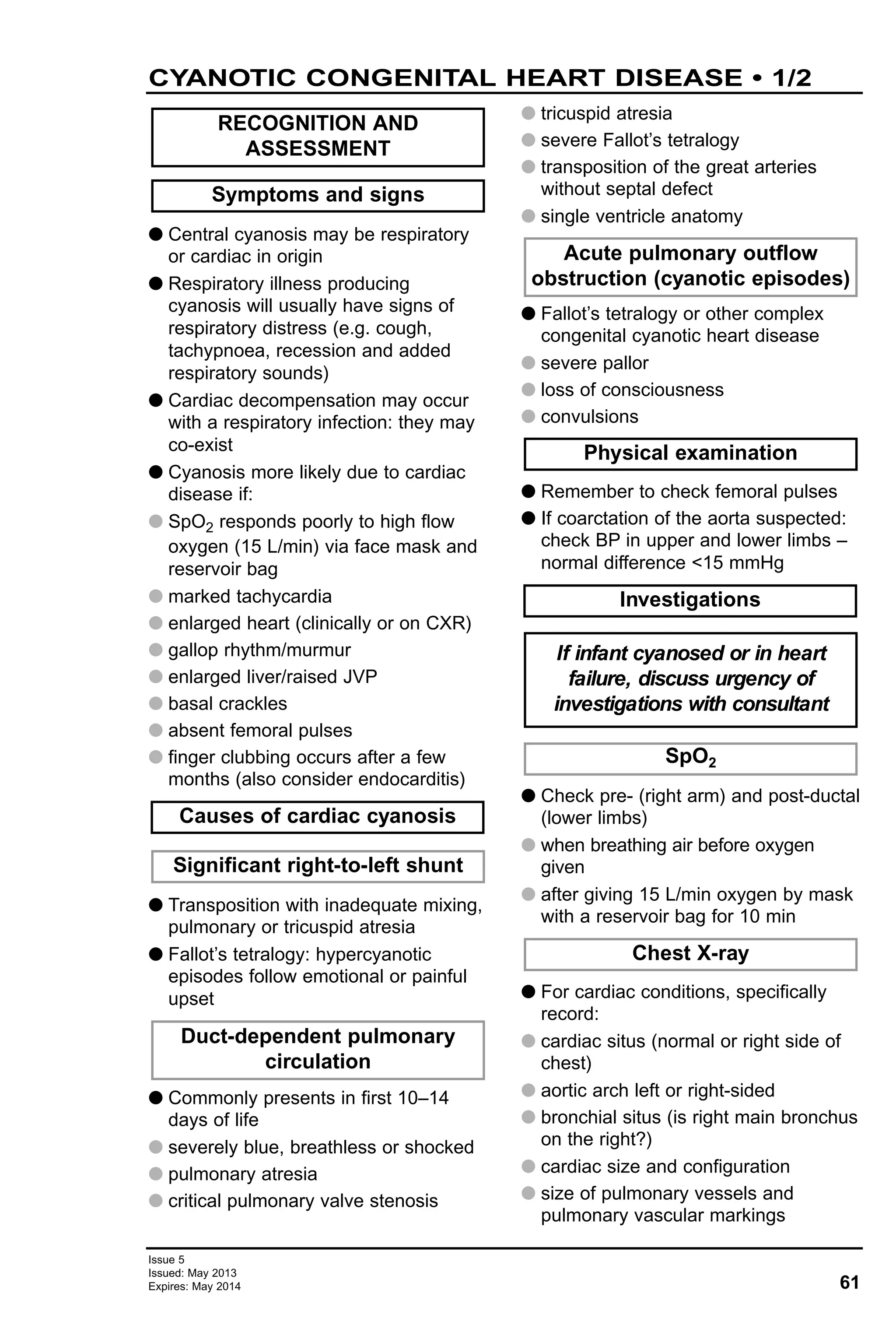 61
Issue 5
Issued: May 2013
Expires: May 2014
G Central cyanosis may be respiratory
or cardiac in origin
G Respiratory illness producing
cyanosis will usually have signs of
respiratory distress (e.g. cough,
tachypnoea, recession and added
respiratory sounds)
G Cardiac decompensation may occur
with a respiratory infection: they may
co-exist
G Cyanosis more likely due to cardiac
disease if:
G SpO2 responds poorly to high flow
oxygen (15 L/min) via face mask and
reservoir bag
G marked tachycardia
G enlarged heart (clinically or on CXR)
G gallop rhythm/murmur
G enlarged liver/raised JVP
G basal crackles
G absent femoral pulses
G finger clubbing occurs after a few
months (also consider endocarditis)
G Transposition with inadequate mixing,
pulmonary or tricuspid atresia
G Fallot’s tetralogy: hypercyanotic
episodes follow emotional or painful
upset
G Commonly presents in first 10–14
days of life
G severely blue, breathless or shocked
G pulmonary atresia
G critical pulmonary valve stenosis
G tricuspid atresia
G severe Fallot’s tetralogy
G transposition of the great arteries
without septal defect
G single ventricle anatomy
G Fallot’s tetralogy or other complex
congenital cyanotic heart disease
G severe pallor
G loss of consciousness
G convulsions
G Remember to check femoral pulses
G If coarctation of the aorta suspected:
check BP in upper and lower limbs –
normal difference <15 mmHg
G Check pre- (right arm) and post-ductal
(lower limbs)
G when breathing air before oxygen
given
G after giving 15 L/min oxygen by mask
with a reservoir bag for 10 min
G For cardiac conditions, specifically
record:
G cardiac situs (normal or right side of
chest)
G aortic arch left or right-sided
G bronchial situs (is right main bronchus
on the right?)
G cardiac size and configuration
G size of pulmonary vessels and
pulmonary vascular markings
Chest X-ray
SpO2
If infant cyanosed or in heart
failure, discuss urgency of
investigations with consultant
Investigations
Physical examination
Acute pulmonary outflow
obstruction (cyanotic episodes)
Duct-dependent pulmonary
circulation
Significant right-to-left shunt
Causes of cardiac cyanosis
Symptoms and signs
RECOGNITION AND
ASSESSMENT
CYANOTIC CONGENITAL HEART DISEASE • 1/2
 