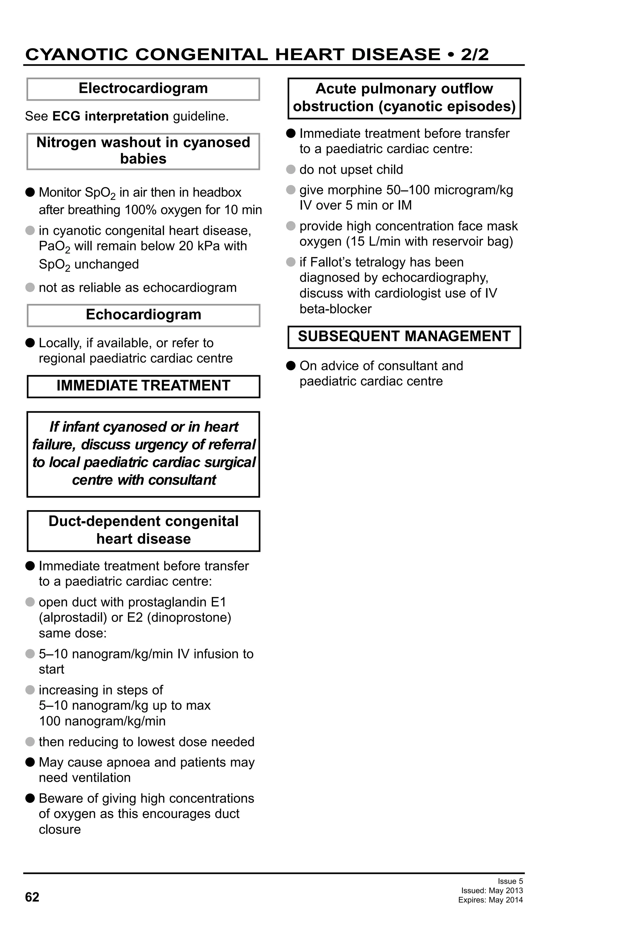 62
Issue 5
Issued: May 2013
Expires: May 2014
CYANOTIC CONGENITAL HEART DISEASE • 2/2
See ECG interpretation guideline.
G Monitor SpO2 in air then in headbox
after breathing 100% oxygen for 10 min
G in cyanotic congenital heart disease,
PaO2 will remain below 20 kPa with
SpO2 unchanged
G not as reliable as echocardiogram
G Locally, if available, or refer to
regional paediatric cardiac centre
G Immediate treatment before transfer
to a paediatric cardiac centre:
G open duct with prostaglandin E1
(alprostadil) or E2 (dinoprostone)
same dose:
G 5–10 nanogram/kg/min IV infusion to
start
G increasing in steps of
5–10 nanogram/kg up to max
100 nanogram/kg/min
G then reducing to lowest dose needed
G May cause apnoea and patients may
need ventilation
G Beware of giving high concentrations
of oxygen as this encourages duct
closure
G Immediate treatment before transfer
to a paediatric cardiac centre:
G do not upset child
G give morphine 50–100 microgram/kg
IV over 5 min or IM
G provide high concentration face mask
oxygen (15 L/min with reservoir bag)
G if Fallot’s tetralogy has been
diagnosed by echocardiography,
discuss with cardiologist use of IV
beta-blocker
G On advice of consultant and
paediatric cardiac centre
Electrocardiogram
Echocardiogram
Nitrogen washout in cyanosed
babies
SUBSEQUENT MANAGEMENT
Acute pulmonary outflow
obstruction (cyanotic episodes)
Duct-dependent congenital
heart disease
If infant cyanosed or in heart
failure, discuss urgency of referral
to local paediatric cardiac surgical
centre with consultant
IMMEDIATE TREATMENT
 