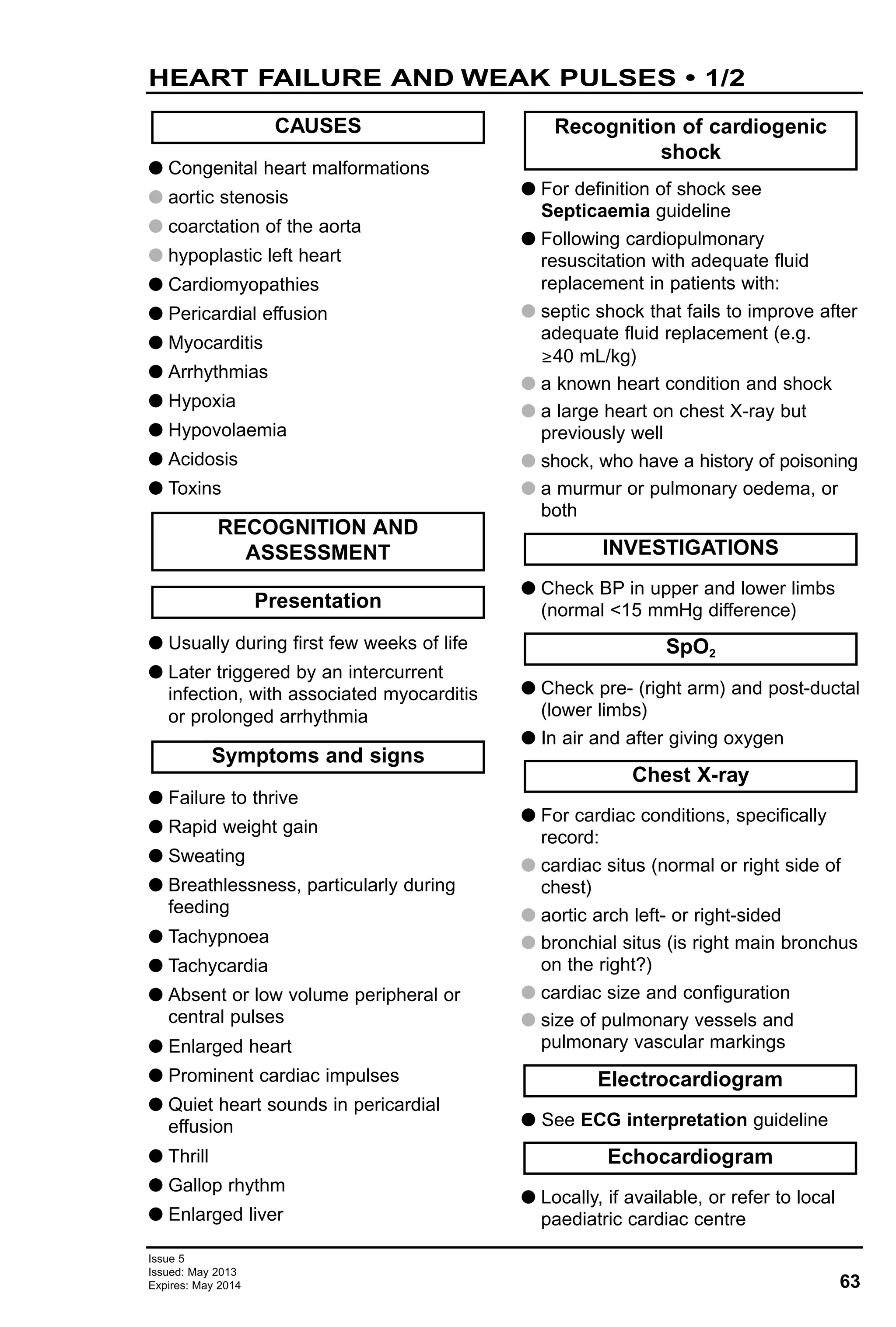 63
Issue 5
Issued: May 2013
Expires: May 2014
G Congenital heart malformations
G aortic stenosis
G coarctation of the aorta
G hypoplastic left heart
G Cardiomyopathies
G Pericardial effusion
G Myocarditis
G Arrhythmias
G Hypoxia
G Hypovolaemia
G Acidosis
G Toxins
G Usually during first few weeks of life
G Later triggered by an intercurrent
infection, with associated myocarditis
or prolonged arrhythmia
G Failure to thrive
G Rapid weight gain
G Sweating
G Breathlessness, particularly during
feeding
G Tachypnoea
G Tachycardia
G Absent or low volume peripheral or
central pulses
G Enlarged heart
G Prominent cardiac impulses
G Quiet heart sounds in pericardial
effusion
G Thrill
G Gallop rhythm
G Enlarged liver
G For definition of shock see
Septicaemia guideline
G Following cardiopulmonary
resuscitation with adequate fluid
replacement in patients with:
G septic shock that fails to improve after
adequate fluid replacement (e.g.
≥40 mL/kg)
G a known heart condition and shock
G a large heart on chest X-ray but
previously well
G shock, who have a history of poisoning
G a murmur or pulmonary oedema, or
both
G Check BP in upper and lower limbs
(normal <15 mmHg difference)
G Check pre- (right arm) and post-ductal
(lower limbs)
G In air and after giving oxygen
G For cardiac conditions, specifically
record:
G cardiac situs (normal or right side of
chest)
G aortic arch left- or right-sided
G bronchial situs (is right main bronchus
on the right?)
G cardiac size and configuration
G size of pulmonary vessels and
pulmonary vascular markings
G See ECG interpretation guideline
G Locally, if available, or refer to local
paediatric cardiac centre
Echocardiogram
Recognition of cardiogenic
shock
Electrocardiogram
Chest X-ray
SpO2
INVESTIGATIONS
Symptoms and signs
Presentation
RECOGNITION AND
ASSESSMENT
CAUSES
HEART FAILURE AND WEAK PULSES • 1/2
 