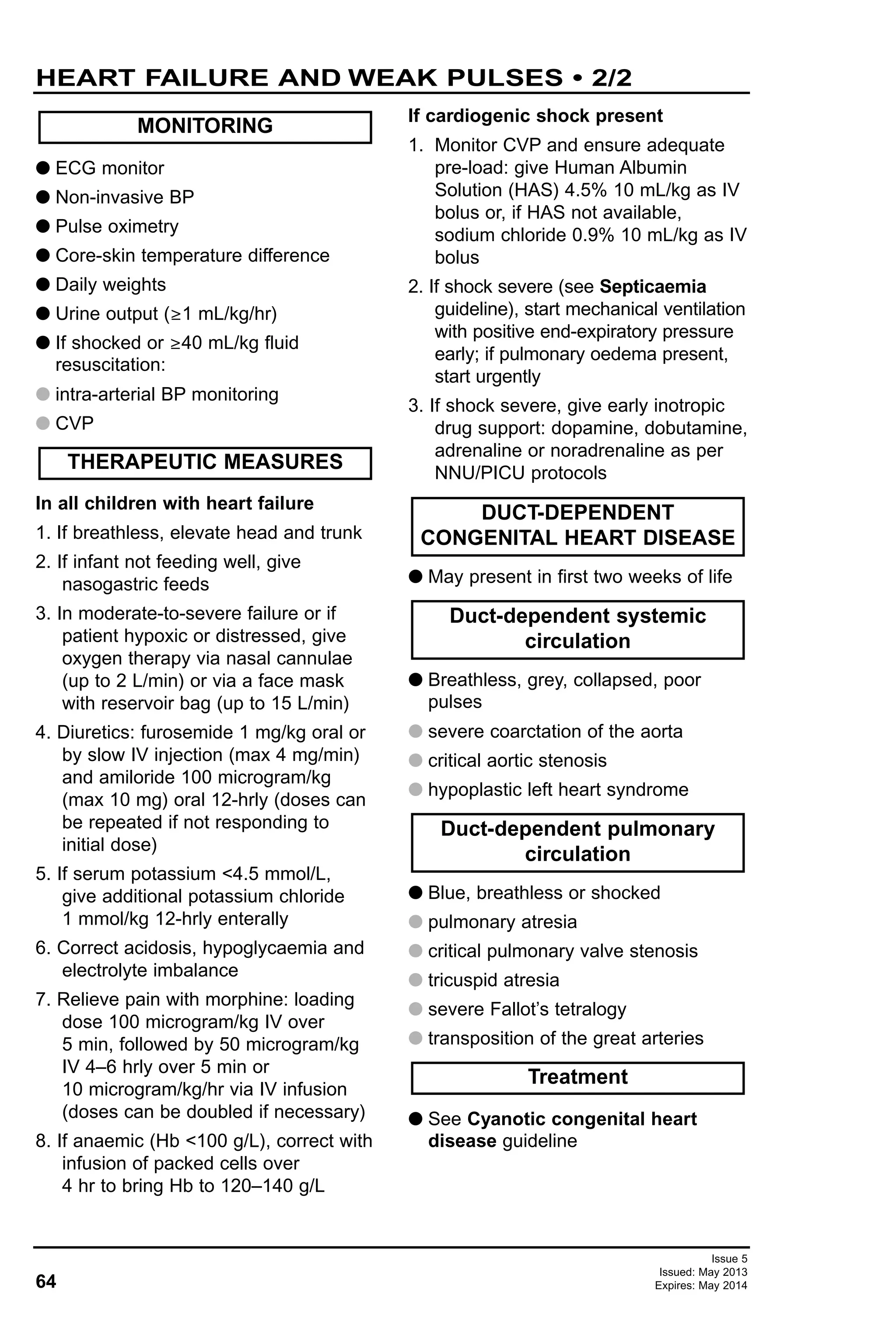 64
Issue 5
Issued: May 2013
Expires: May 2014
HEART FAILURE AND WEAK PULSES • 2/2
G ECG monitor
G Non-invasive BP
G Pulse oximetry
G Core-skin temperature difference
G Daily weights
G Urine output (≥1 mL/kg/hr)
G If shocked or ≥40 mL/kg fluid
resuscitation:
G intra-arterial BP monitoring
G CVP
In all children with heart failure
1. If breathless, elevate head and trunk
2. If infant not feeding well, give
nasogastric feeds
3. In moderate-to-severe failure or if
patient hypoxic or distressed, give
oxygen therapy via nasal cannulae
(up to 2 L/min) or via a face mask
with reservoir bag (up to 15 L/min)
4. Diuretics: furosemide 1 mg/kg oral or
by slow IV injection (max 4 mg/min)
and amiloride 100 microgram/kg
(max 10 mg) oral 12-hrly (doses can
be repeated if not responding to
initial dose)
5. If serum potassium <4.5 mmol/L,
give additional potassium chloride
1 mmol/kg 12-hrly enterally
6. Correct acidosis, hypoglycaemia and
electrolyte imbalance
7. Relieve pain with morphine: loading
dose 100 microgram/kg IV over
5 min, followed by 50 microgram/kg
IV 4–6 hrly over 5 min or
10 microgram/kg/hr via IV infusion
(doses can be doubled if necessary)
8. If anaemic (Hb <100 g/L), correct with
infusion of packed cells over
4 hr to bring Hb to 120–140 g/L
If cardiogenic shock present
1. Monitor CVP and ensure adequate
pre-load: give Human Albumin
Solution (HAS) 4.5% 10 mL/kg as IV
bolus or, if HAS not available,
sodium chloride 0.9% 10 mL/kg as IV
bolus
2. If shock severe (see Septicaemia
guideline), start mechanical ventilation
with positive end-expiratory pressure
early; if pulmonary oedema present,
start urgently
3. If shock severe, give early inotropic
drug support: dopamine, dobutamine,
adrenaline or noradrenaline as per
NNU/PICU protocols
G May present in first two weeks of life
G Breathless, grey, collapsed, poor
pulses
G severe coarctation of the aorta
G critical aortic stenosis
G hypoplastic left heart syndrome
G Blue, breathless or shocked
G pulmonary atresia
G critical pulmonary valve stenosis
G tricuspid atresia
G severe Fallot’s tetralogy
G transposition of the great arteries
G See Cyanotic congenital heart
disease guideline
Treatment
Duct-dependent pulmonary
circulation
Duct-dependent systemic
circulation
DUCT-DEPENDENT
CONGENITAL HEART DISEASE
THERAPEUTIC MEASURES
MONITORING
 