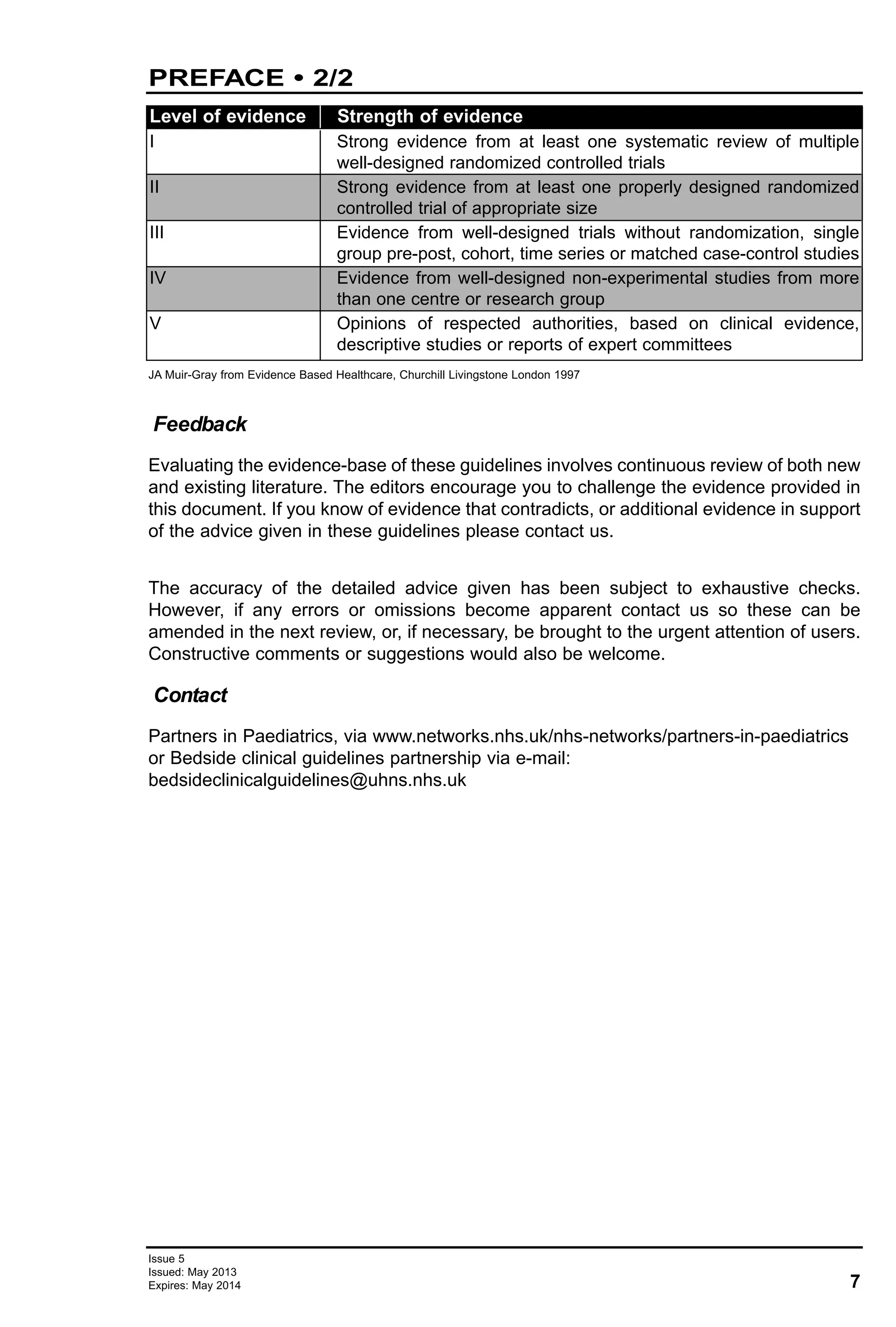 7
Issue 5
Issued: May 2013
Expires: May 2014
PREFACE • 2/2
Evaluating the evidence-base of these guidelines involves continuous review of both new
and existing literature. The editors encourage you to challenge the evidence provided in
this document. If you know of evidence that contradicts, or additional evidence in support
of the advice given in these guidelines please contact us.
The accuracy of the detailed advice given has been subject to exhaustive checks.
However, if any errors or omissions become apparent contact us so these can be
amended in the next review, or, if necessary, be brought to the urgent attention of users.
Constructive comments or suggestions would also be welcome.
Partners in Paediatrics, via www.networks.nhs.uk/nhs-networks/partners-in-paediatrics
or Bedside clinical guidelines partnership via e-mail:
bedsideclinicalguidelines@uhns.nhs.uk
Feedback
Contact
Level of evidence Strength of evidence
I Strong evidence from at least one systematic review of multiple
well-designed randomized controlled trials
II Strong evidence from at least one properly designed randomized
controlled trial of appropriate size
III Evidence from well-designed trials without randomization, single
group pre-post, cohort, time series or matched case-control studies
IV Evidence from well-designed non-experimental studies from more
than one centre or research group
V Opinions of respected authorities, based on clinical evidence,
descriptive studies or reports of expert committees
JA Muir-Gray from Evidence Based Healthcare, Churchill Livingstone London 1997
 