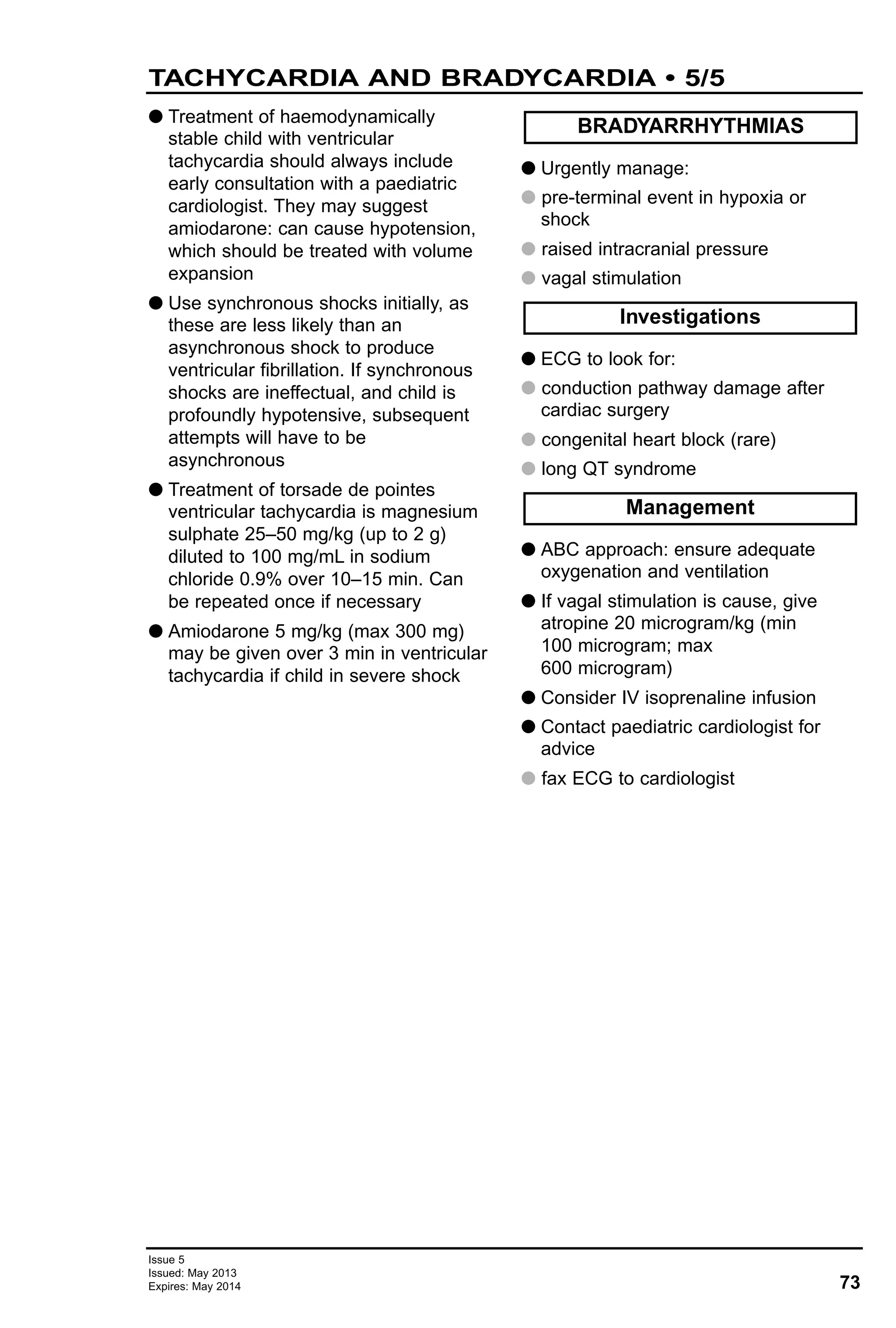 73
Issue 5
Issued: May 2013
Expires: May 2014
G Treatment of haemodynamically
stable child with ventricular
tachycardia should always include
early consultation with a paediatric
cardiologist. They may suggest
amiodarone: can cause hypotension,
which should be treated with volume
expansion
G Use synchronous shocks initially, as
these are less likely than an
asynchronous shock to produce
ventricular fibrillation. If synchronous
shocks are ineffectual, and child is
profoundly hypotensive, subsequent
attempts will have to be
asynchronous
G Treatment of torsade de pointes
ventricular tachycardia is magnesium
sulphate 25–50 mg/kg (up to 2 g)
diluted to 100 mg/mL in sodium
chloride 0.9% over 10–15 min. Can
be repeated once if necessary
G Amiodarone 5 mg/kg (max 300 mg)
may be given over 3 min in ventricular
tachycardia if child in severe shock
G Urgently manage:
G pre-terminal event in hypoxia or
shock
G raised intracranial pressure
G vagal stimulation
G ECG to look for:
G conduction pathway damage after
cardiac surgery
G congenital heart block (rare)
G long QT syndrome
G ABC approach: ensure adequate
oxygenation and ventilation
G If vagal stimulation is cause, give
atropine 20 microgram/kg (min
100 microgram; max
600 microgram)
G Consider IV isoprenaline infusion
G Contact paediatric cardiologist for
advice
G fax ECG to cardiologist
Management
Investigations
BRADYARRHYTHMIAS
TACHYCARDIA AND BRADYCARDIA • 5/5
 