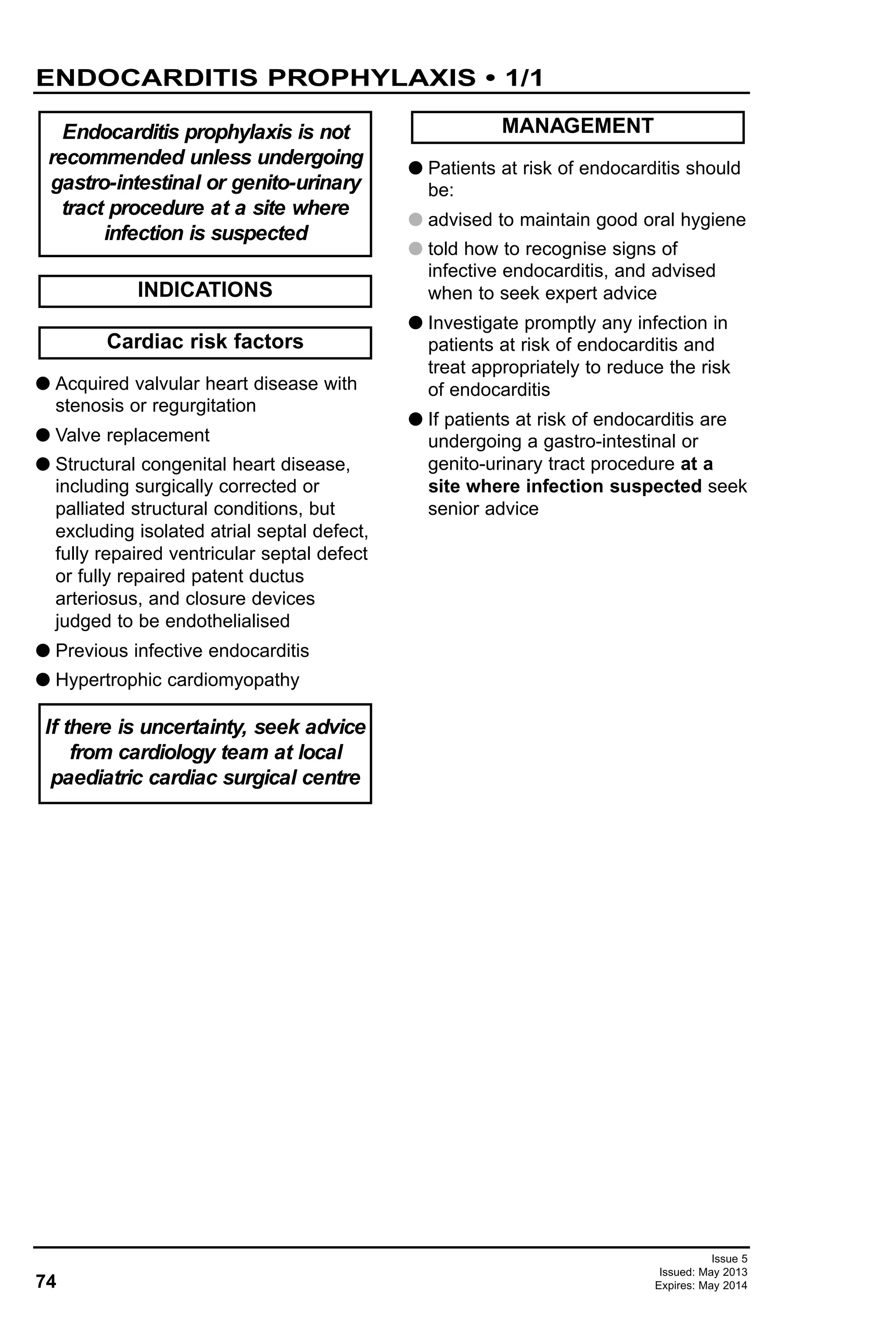 74
Issue 5
Issued: May 2013
Expires: May 2014
ENDOCARDITIS PROPHYLAXIS • 1/1
G Acquired valvular heart disease with
stenosis or regurgitation
G Valve replacement
G Structural congenital heart disease,
including surgically corrected or
palliated structural conditions, but
excluding isolated atrial septal defect,
fully repaired ventricular septal defect
or fully repaired patent ductus
arteriosus, and closure devices
judged to be endothelialised
G Previous infective endocarditis
G Hypertrophic cardiomyopathy
G Patients at risk of endocarditis should
be:
G advised to maintain good oral hygiene
G told how to recognise signs of
infective endocarditis, and advised
when to seek expert advice
G Investigate promptly any infection in
patients at risk of endocarditis and
treat appropriately to reduce the risk
of endocarditis
G If patients at risk of endocarditis are
undergoing a gastro-intestinal or
genito-urinary tract procedure at a
site where infection suspected seek
senior advice
Endocarditis prophylaxis is not
recommended unless undergoing
gastro-intestinal or genito-urinary
tract procedure at a site where
infection is suspected
Cardiac risk factors
MANAGEMENT
If there is uncertainty, seek advice
from cardiology team at local
paediatric cardiac surgical centre
INDICATIONS
 