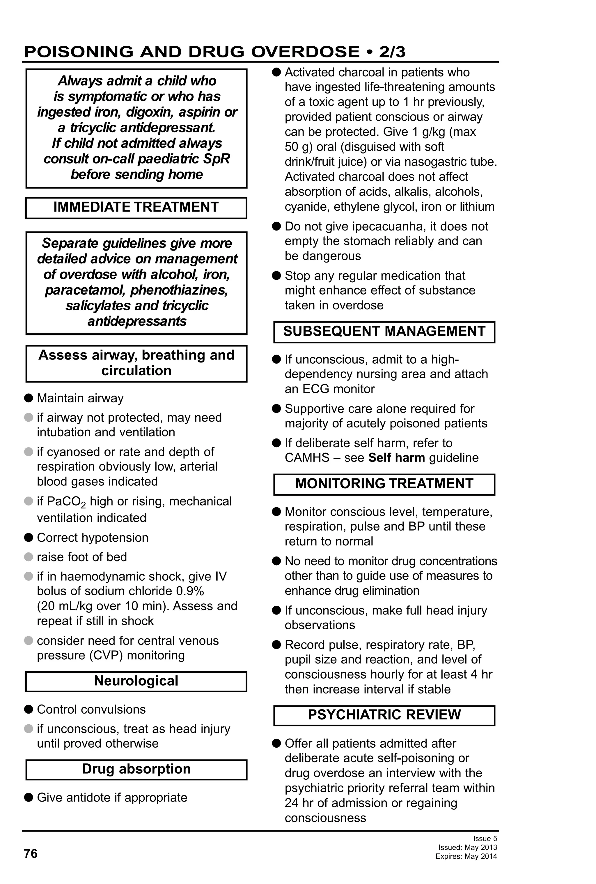76
Issue 5
Issued: May 2013
Expires: May 2014
G Maintain airway
G if airway not protected, may need
intubation and ventilation
G if cyanosed or rate and depth of
respiration obviously low, arterial
blood gases indicated
G if PaCO2 high or rising, mechanical
ventilation indicated
G Correct hypotension
G raise foot of bed
G if in haemodynamic shock, give IV
bolus of sodium chloride 0.9%
(20 mL/kg over 10 min). Assess and
repeat if still in shock
G consider need for central venous
pressure (CVP) monitoring
G Control convulsions
G if unconscious, treat as head injury
until proved otherwise
G Give antidote if appropriate
G Activated charcoal in patients who
have ingested life-threatening amounts
of a toxic agent up to 1 hr previously,
provided patient conscious or airway
can be protected. Give 1 g/kg (max
50 g) oral (disguised with soft
drink/fruit juice) or via nasogastric tube.
Activated charcoal does not affect
absorption of acids, alkalis, alcohols,
cyanide, ethylene glycol, iron or lithium
G Do not give ipecacuanha, it does not
empty the stomach reliably and can
be dangerous
G Stop any regular medication that
might enhance effect of substance
taken in overdose
G If unconscious, admit to a high-
dependency nursing area and attach
an ECG monitor
G Supportive care alone required for
majority of acutely poisoned patients
G If deliberate self harm, refer to
CAMHS – see Self harm guideline
G Monitor conscious level, temperature,
respiration, pulse and BP until these
return to normal
G No need to monitor drug concentrations
other than to guide use of measures to
enhance drug elimination
G If unconscious, make full head injury
observations
G Record pulse, respiratory rate, BP,
pupil size and reaction, and level of
consciousness hourly for at least 4 hr
then increase interval if stable
G Offer all patients admitted after
deliberate acute self-poisoning or
drug overdose an interview with the
psychiatric priority referral team within
24 hr of admission or regaining
consciousness
Always admit a child who
is symptomatic or who has
ingested iron, digoxin, aspirin or
a tricyclic antidepressant.
If child not admitted always
consult on-call paediatric SpR
before sending home
IMMEDIATE TREATMENT
Separate guidelines give more
detailed advice on management
of overdose with alcohol, iron,
paracetamol, phenothiazines,
salicylates and tricyclic
antidepressants
Assess airway, breathing and
circulation
PSYCHIATRIC REVIEW
MONITORING TREATMENT
SUBSEQUENT MANAGEMENT
Drug absorption
Neurological
POISONING AND DRUG OVERDOSE • 2/3
 