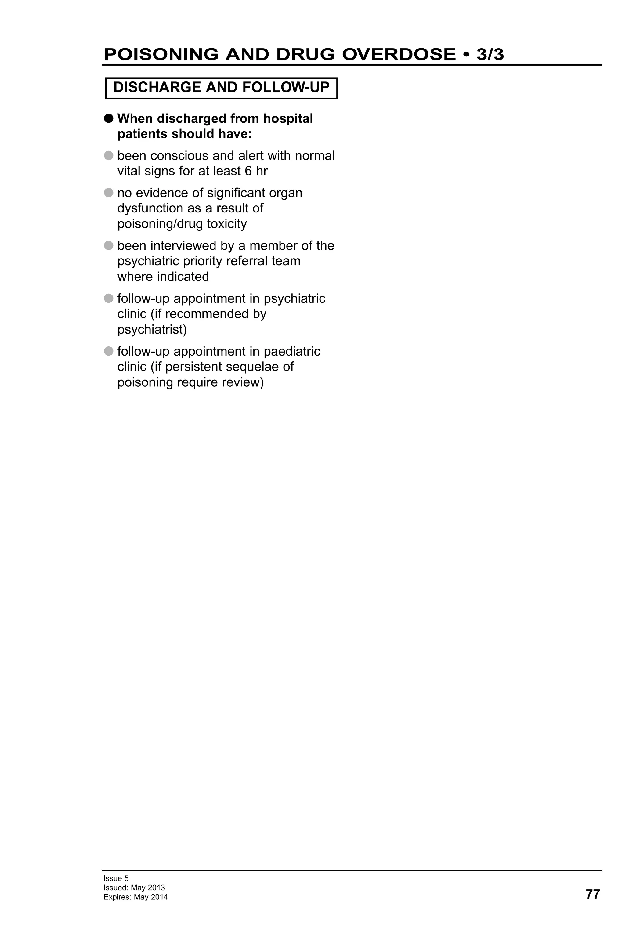 G When discharged from hospital
patients should have:
G been conscious and alert with normal
vital signs for at least 6 hr
G no evidence of significant organ
dysfunction as a result of
poisoning/drug toxicity
G been interviewed by a member of the
psychiatric priority referral team
where indicated
G follow-up appointment in psychiatric
clinic (if recommended by
psychiatrist)
G follow-up appointment in paediatric
clinic (if persistent sequelae of
poisoning require review)
DISCHARGE AND FOLLOW-UP
77
Issue 5
Issued: May 2013
Expires: May 2014
POISONING AND DRUG OVERDOSE • 3/3
 