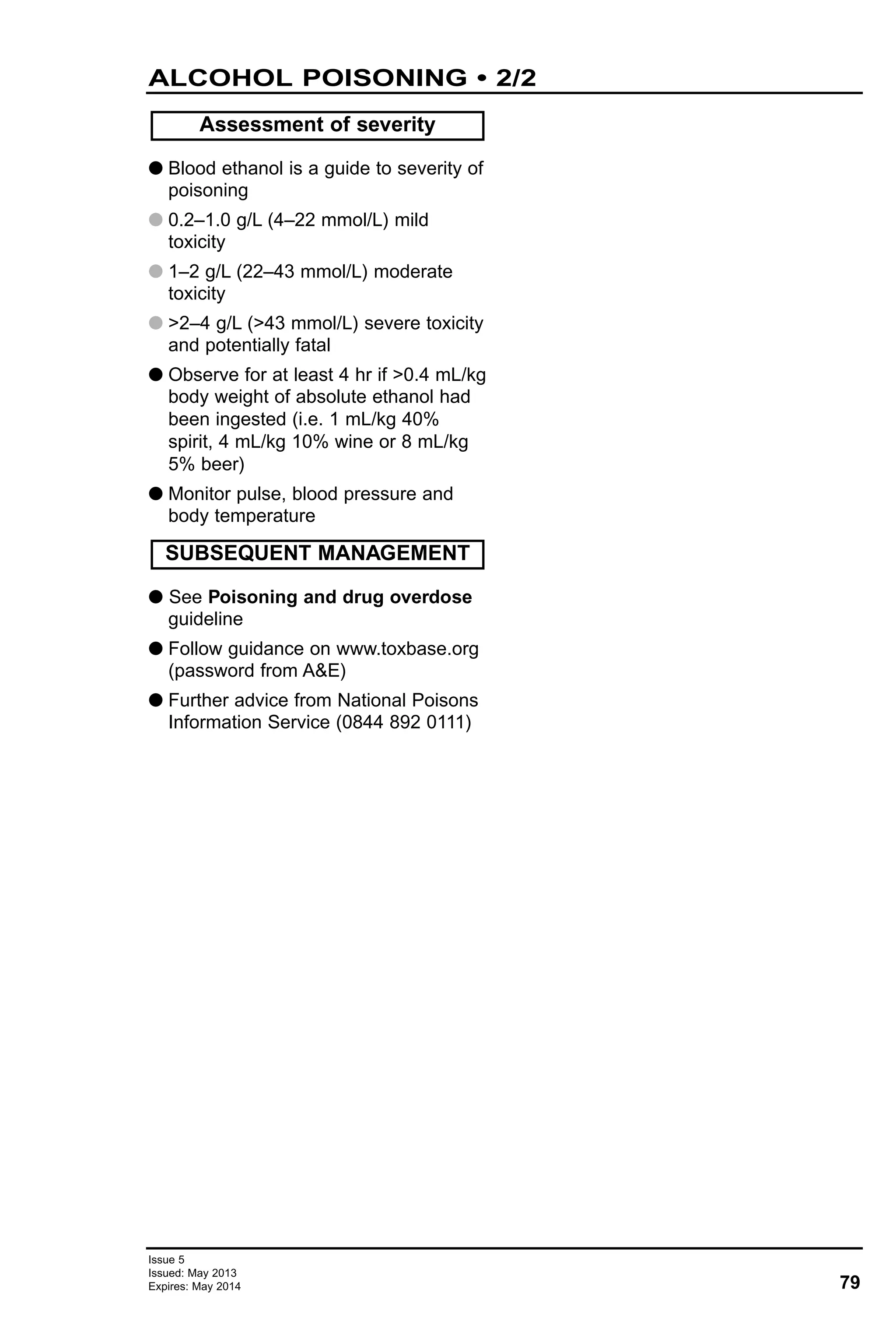 G Blood ethanol is a guide to severity of
poisoning
G 0.2–1.0 g/L (4–22 mmol/L) mild
toxicity
G 1–2 g/L (22–43 mmol/L) moderate
toxicity
G >2–4 g/L (>43 mmol/L) severe toxicity
and potentially fatal
G Observe for at least 4 hr if >0.4 mL/kg
body weight of absolute ethanol had
been ingested (i.e. 1 mL/kg 40%
spirit, 4 mL/kg 10% wine or 8 mL/kg
5% beer)
G Monitor pulse, blood pressure and
body temperature
G See Poisoning and drug overdose
guideline
G Follow guidance on www.toxbase.org
(password from A&E)
G Further advice from National Poisons
Information Service (0844 892 0111)
Assessment of severity
SUBSEQUENT MANAGEMENT
79
Issue 5
Issued: May 2013
Expires: May 2014
ALCOHOL POISONING • 2/2
 