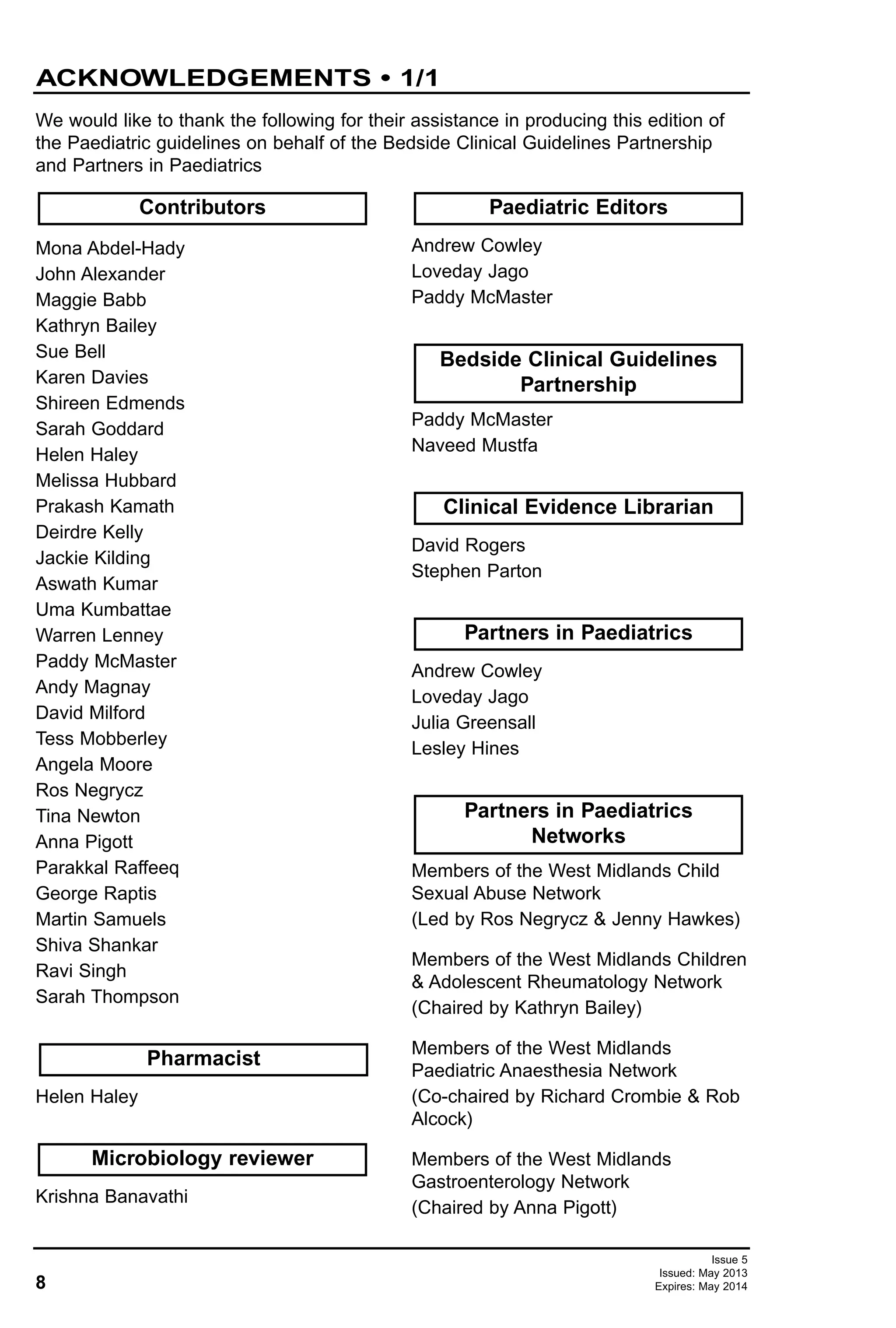 8
Issue 5
Issued: May 2013
Expires: May 2014
ACKNOWLEDGEMENTS • 1/1
Mona Abdel-Hady
John Alexander
Maggie Babb
Kathryn Bailey
Sue Bell
Karen Davies
Shireen Edmends
Sarah Goddard
Helen Haley
Melissa Hubbard
Prakash Kamath
Deirdre Kelly
Jackie Kilding
Aswath Kumar
Uma Kumbattae
Warren Lenney
Paddy McMaster
Andy Magnay
David Milford
Tess Mobberley
Angela Moore
Ros Negrycz
Tina Newton
Anna Pigott
Parakkal Raffeeq
George Raptis
Martin Samuels
Shiva Shankar
Ravi Singh
Sarah Thompson
Helen Haley
Krishna Banavathi
Andrew Cowley
Loveday Jago
Paddy McMaster
Paddy McMaster
Naveed Mustfa
David Rogers
Stephen Parton
Andrew Cowley
Loveday Jago
Julia Greensall
Lesley Hines
Members of the West Midlands Child
Sexual Abuse Network
(Led by Ros Negrycz & Jenny Hawkes)
Members of the West Midlands Children
& Adolescent Rheumatology Network
(Chaired by Kathryn Bailey)
Members of the West Midlands
Paediatric Anaesthesia Network
(Co-chaired by Richard Crombie & Rob
Alcock)
Members of the West Midlands
Gastroenterology Network
(Chaired by Anna Pigott)
Partners in Paediatrics
Networks
Contributors
Partners in Paediatrics
Clinical Evidence Librarian
Bedside Clinical Guidelines
Partnership
Paediatric Editors
Microbiology reviewer
Pharmacist
We would like to thank the following for their assistance in producing this edition of
the Paediatric guidelines on behalf of the Bedside Clinical Guidelines Partnership
and Partners in Paediatrics
 