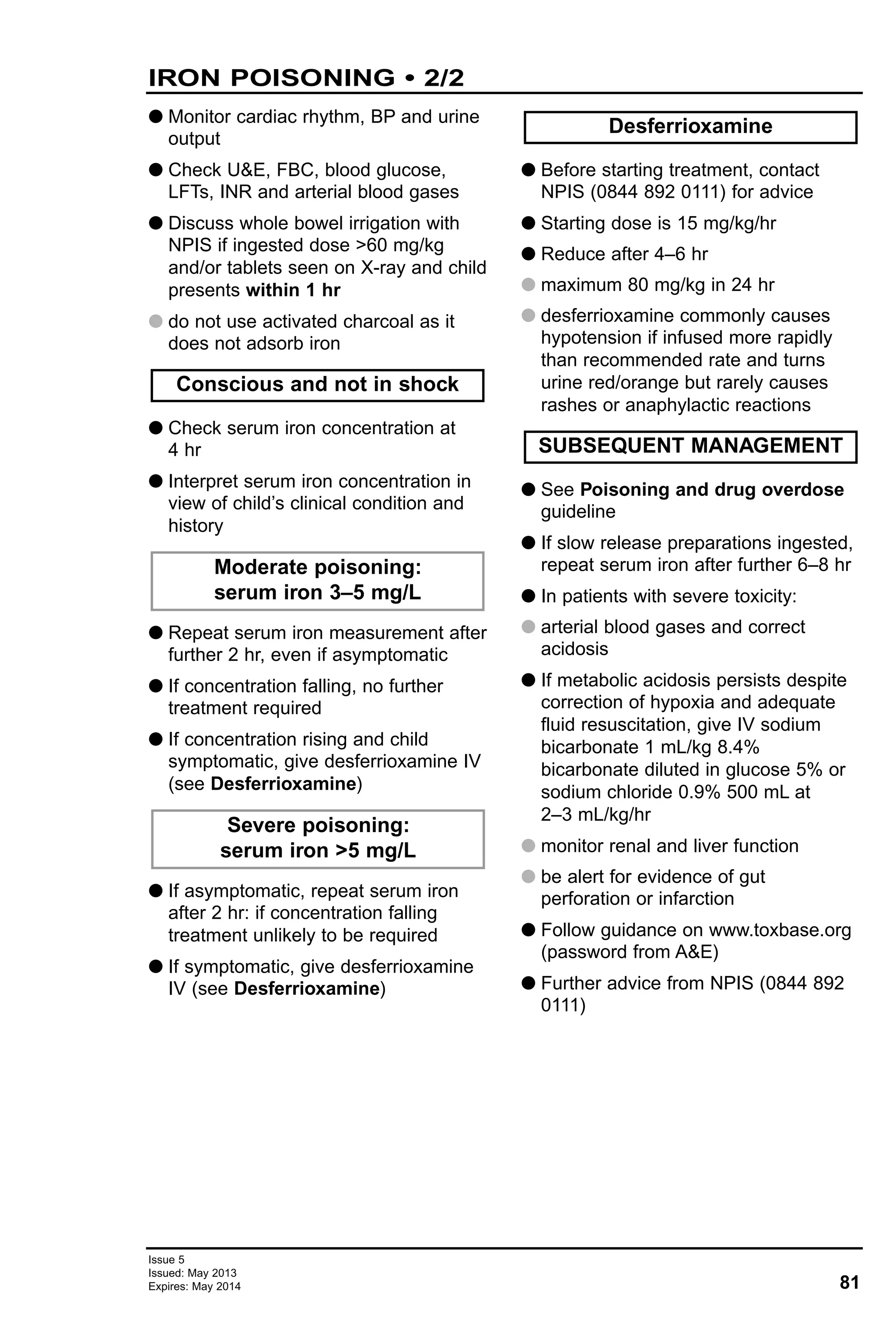 81
Issue 5
Issued: May 2013
Expires: May 2014
G Monitor cardiac rhythm, BP and urine
output
G Check U&E, FBC, blood glucose,
LFTs, INR and arterial blood gases
G Discuss whole bowel irrigation with
NPIS if ingested dose >60 mg/kg
and/or tablets seen on X-ray and child
presents within 1 hr
G do not use activated charcoal as it
does not adsorb iron
G Check serum iron concentration at
4 hr
G Interpret serum iron concentration in
view of child’s clinical condition and
history
G Repeat serum iron measurement after
further 2 hr, even if asymptomatic
G If concentration falling, no further
treatment required
G If concentration rising and child
symptomatic, give desferrioxamine IV
(see Desferrioxamine)
G If asymptomatic, repeat serum iron
after 2 hr: if concentration falling
treatment unlikely to be required
G If symptomatic, give desferrioxamine
IV (see Desferrioxamine)
G Before starting treatment, contact
NPIS (0844 892 0111) for advice
G Starting dose is 15 mg/kg/hr
G Reduce after 4–6 hr
G maximum 80 mg/kg in 24 hr
G desferrioxamine commonly causes
hypotension if infused more rapidly
than recommended rate and turns
urine red/orange but rarely causes
rashes or anaphylactic reactions
G See Poisoning and drug overdose
guideline
G If slow release preparations ingested,
repeat serum iron after further 6–8 hr
G In patients with severe toxicity:
G arterial blood gases and correct
acidosis
G If metabolic acidosis persists despite
correction of hypoxia and adequate
fluid resuscitation, give IV sodium
bicarbonate 1 mL/kg 8.4%
bicarbonate diluted in glucose 5% or
sodium chloride 0.9% 500 mL at
2–3 mL/kg/hr
G monitor renal and liver function
G be alert for evidence of gut
perforation or infarction
G Follow guidance on www.toxbase.org
(password from A&E)
G Further advice from NPIS (0844 892
0111)
Conscious and not in shock
Moderate poisoning:
serum iron 3–5 mg/L
Desferrioxamine
Severe poisoning:
serum iron >5 mg/L
SUBSEQUENT MANAGEMENT
IRON POISONING • 2/2
 