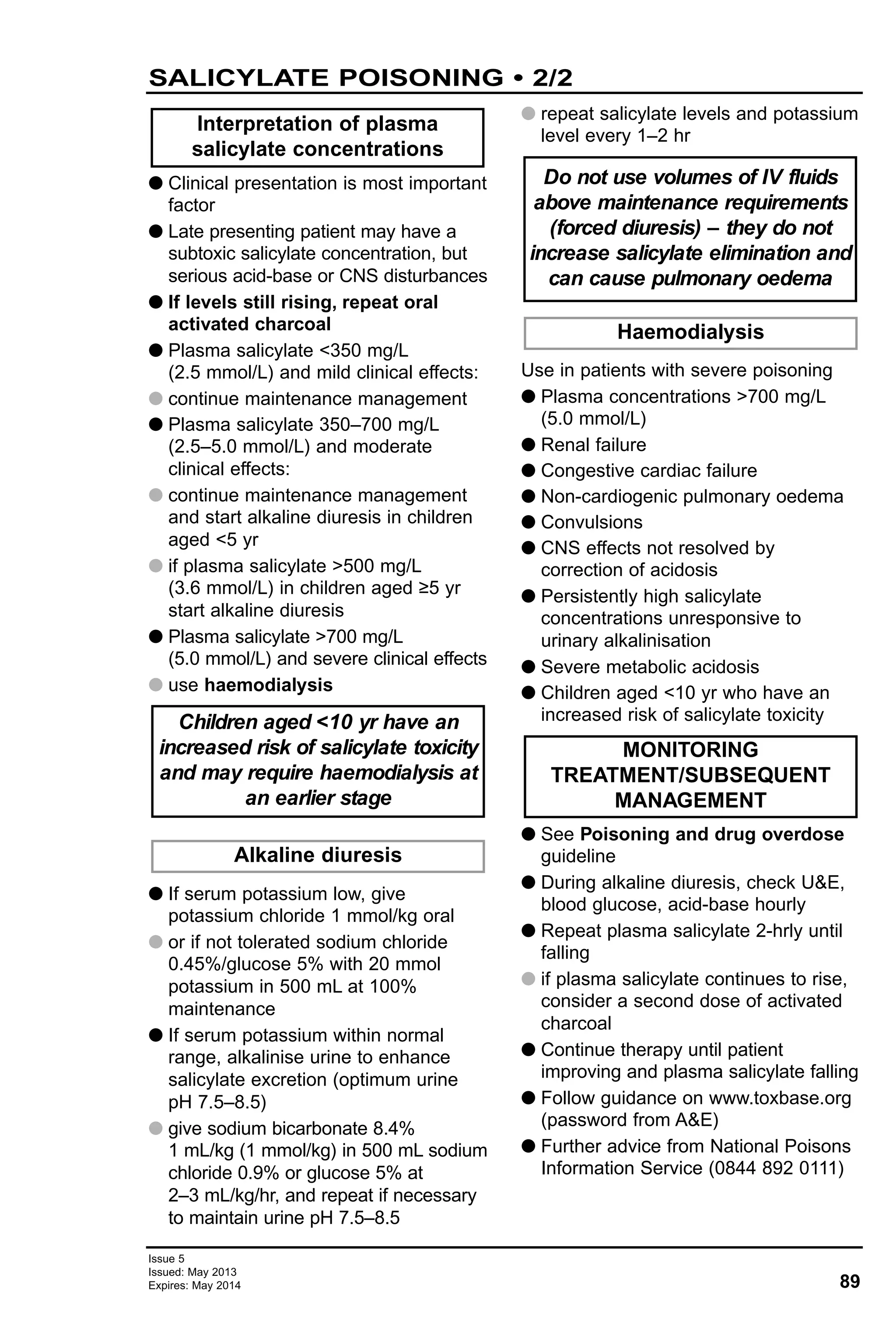 89
Issue 5
Issued: May 2013
Expires: May 2014
G Clinical presentation is most important
factor
G Late presenting patient may have a
subtoxic salicylate concentration, but
serious acid-base or CNS disturbances
G If levels still rising, repeat oral
activated charcoal
G Plasma salicylate <350 mg/L
(2.5 mmol/L) and mild clinical effects:
G continue maintenance management
G Plasma salicylate 350–700 mg/L
(2.5–5.0 mmol/L) and moderate
clinical effects:
G continue maintenance management
and start alkaline diuresis in children
aged <5 yr
G if plasma salicylate >500 mg/L
(3.6 mmol/L) in children aged ≥5 yr
start alkaline diuresis
G Plasma salicylate >700 mg/L
(5.0 mmol/L) and severe clinical effects
G use haemodialysis
G If serum potassium low, give
potassium chloride 1 mmol/kg oral
G or if not tolerated sodium chloride
0.45%/glucose 5% with 20 mmol
potassium in 500 mL at 100%
maintenance
G If serum potassium within normal
range, alkalinise urine to enhance
salicylate excretion (optimum urine
pH 7.5–8.5)
G give sodium bicarbonate 8.4%
1 mL/kg (1 mmol/kg) in 500 mL sodium
chloride 0.9% or glucose 5% at
2–3 mL/kg/hr, and repeat if necessary
to maintain urine pH 7.5–8.5
G repeat salicylate levels and potassium
level every 1–2 hr
Use in patients with severe poisoning
G Plasma concentrations >700 mg/L
(5.0 mmol/L)
G Renal failure
G Congestive cardiac failure
G Non-cardiogenic pulmonary oedema
G Convulsions
G CNS effects not resolved by
correction of acidosis
G Persistently high salicylate
concentrations unresponsive to
urinary alkalinisation
G Severe metabolic acidosis
G Children aged <10 yr who have an
increased risk of salicylate toxicity
G See Poisoning and drug overdose
guideline
G During alkaline diuresis, check U&E,
blood glucose, acid-base hourly
G Repeat plasma salicylate 2-hrly until
falling
G if plasma salicylate continues to rise,
consider a second dose of activated
charcoal
G Continue therapy until patient
improving and plasma salicylate falling
G Follow guidance on www.toxbase.org
(password from A&E)
G Further advice from National Poisons
Information Service (0844 892 0111)
MONITORING
TREATMENT/SUBSEQUENT
MANAGEMENT
Haemodialysis
Do not use volumes of IV fluids
above maintenance requirements
(forced diuresis) – they do not
increase salicylate elimination and
can cause pulmonary oedema
Alkaline diuresis
Children aged <10 yr have an
increased risk of salicylate toxicity
and may require haemodialysis at
an earlier stage
Interpretation of plasma
salicylate concentrations
SALICYLATE POISONING • 2/2
 