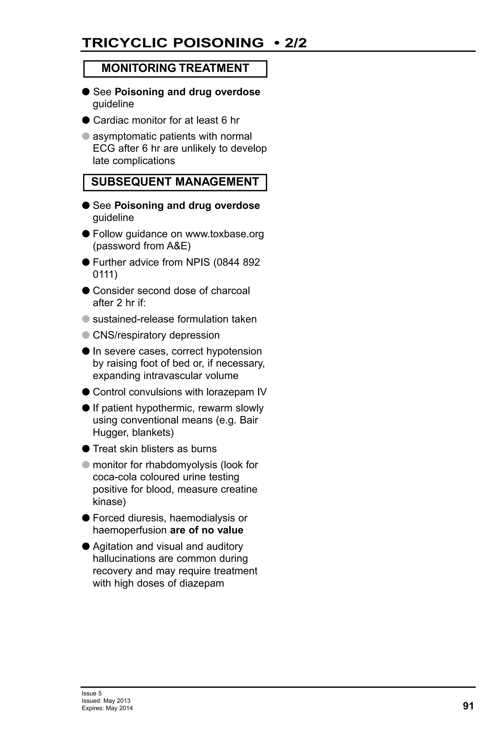 91
Issue 5
Issued: May 2013
Expires: May 2014
G See Poisoning and drug overdose
guideline
G Cardiac monitor for at least 6 hr
G asymptomatic patients with normal
ECG after 6 hr are unlikely to develop
late complications
G See Poisoning and drug overdose
guideline
G Follow guidance on www.toxbase.org
(password from A&E)
G Further advice from NPIS (0844 892
0111)
G Consider second dose of charcoal
after 2 hr if:
G sustained-release formulation taken
G CNS/respiratory depression
G In severe cases, correct hypotension
by raising foot of bed or, if necessary,
expanding intravascular volume
G Control convulsions with lorazepam IV
G If patient hypothermic, rewarm slowly
using conventional means (e.g. Bair
Hugger, blankets)
G Treat skin blisters as burns
G monitor for rhabdomyolysis (look for
coca-cola coloured urine testing
positive for blood, measure creatine
kinase)
G Forced diuresis, haemodialysis or
haemoperfusion are of no value
G Agitation and visual and auditory
hallucinations are common during
recovery and may require treatment
with high doses of diazepam
MONITORING TREATMENT
SUBSEQUENT MANAGEMENT
TRICYCLIC POISONING • 2/2
 