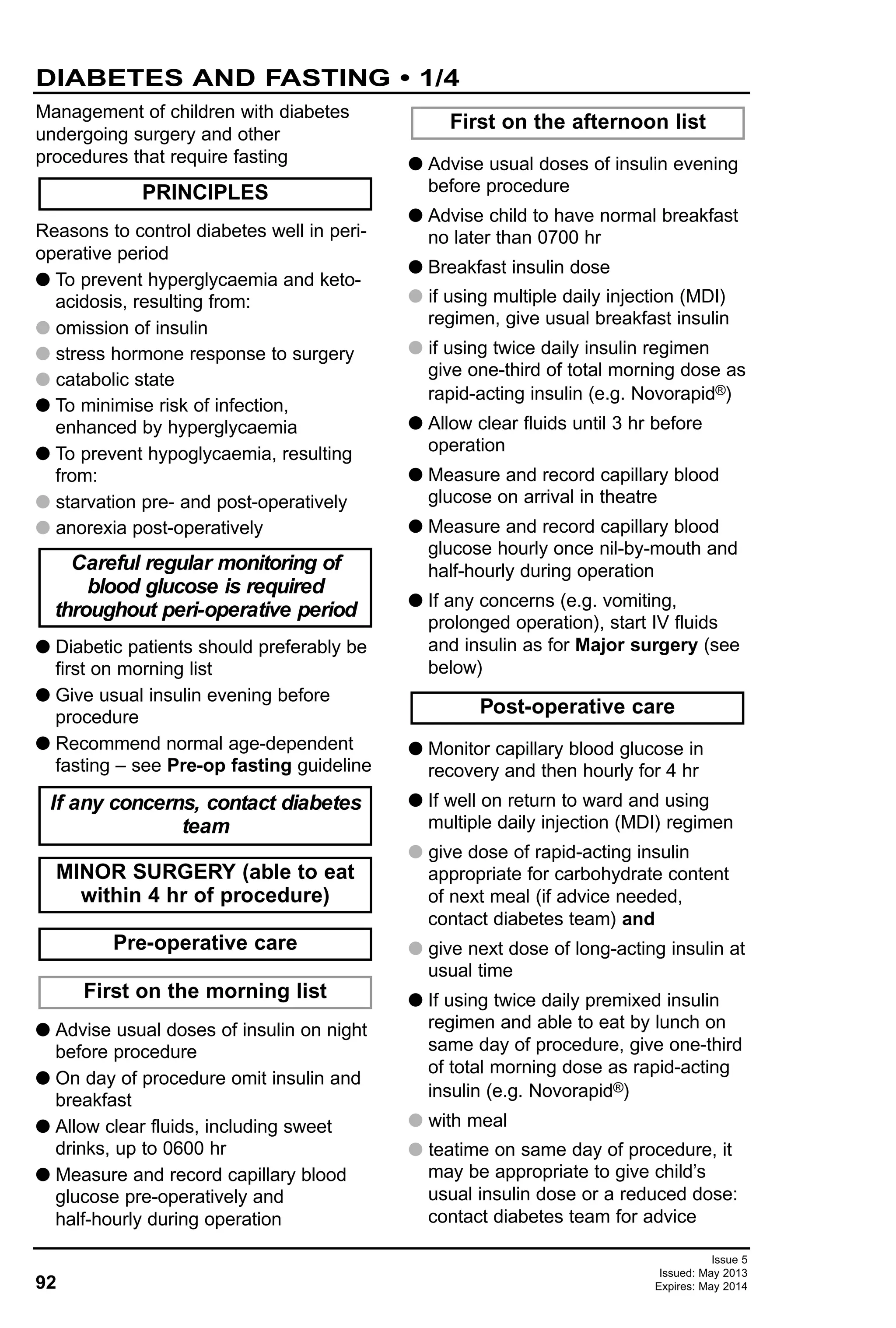 92
Issue 5
Issued: May 2013
Expires: May 2014
DIABETES AND FASTING • 1/4
Management of children with diabetes
undergoing surgery and other
procedures that require fasting
Reasons to control diabetes well in peri-
operative period
G To prevent hyperglycaemia and keto-
acidosis, resulting from:
G omission of insulin
G stress hormone response to surgery
G catabolic state
G To minimise risk of infection,
enhanced by hyperglycaemia
G To prevent hypoglycaemia, resulting
from:
G starvation pre- and post-operatively
G anorexia post-operatively
G Diabetic patients should preferably be
first on morning list
G Give usual insulin evening before
procedure
G Recommend normal age-dependent
fasting – see Pre-op fasting guideline
G Advise usual doses of insulin on night
before procedure
G On day of procedure omit insulin and
breakfast
G Allow clear fluids, including sweet
drinks, up to 0600 hr
G Measure and record capillary blood
glucose pre-operatively and
half-hourly during operation
G Advise usual doses of insulin evening
before procedure
G Advise child to have normal breakfast
no later than 0700 hr
G Breakfast insulin dose
G if using multiple daily injection (MDI)
regimen, give usual breakfast insulin
G if using twice daily insulin regimen
give one-third of total morning dose as
rapid-acting insulin (e.g. Novorapid®)
G Allow clear fluids until 3 hr before
operation
G Measure and record capillary blood
glucose on arrival in theatre
G Measure and record capillary blood
glucose hourly once nil-by-mouth and
half-hourly during operation
G If any concerns (e.g. vomiting,
prolonged operation), start IV fluids
and insulin as for Major surgery (see
below)
G Monitor capillary blood glucose in
recovery and then hourly for 4 hr
G If well on return to ward and using
multiple daily injection (MDI) regimen
G give dose of rapid-acting insulin
appropriate for carbohydrate content
of next meal (if advice needed,
contact diabetes team) and
G give next dose of long-acting insulin at
usual time
G If using twice daily premixed insulin
regimen and able to eat by lunch on
same day of procedure, give one-third
of total morning dose as rapid-acting
insulin (e.g. Novorapid®)
G with meal
G teatime on same day of procedure, it
may be appropriate to give child’s
usual insulin dose or a reduced dose:
contact diabetes team for advice
Post-operative care
First on the afternoon list
First on the morning list
Pre-operative care
MINOR SURGERY (able to eat
within 4 hr of procedure)
If any concerns, contact diabetes
team
Careful regular monitoring of
blood glucose is required
throughout peri-operative period
PRINCIPLES
 