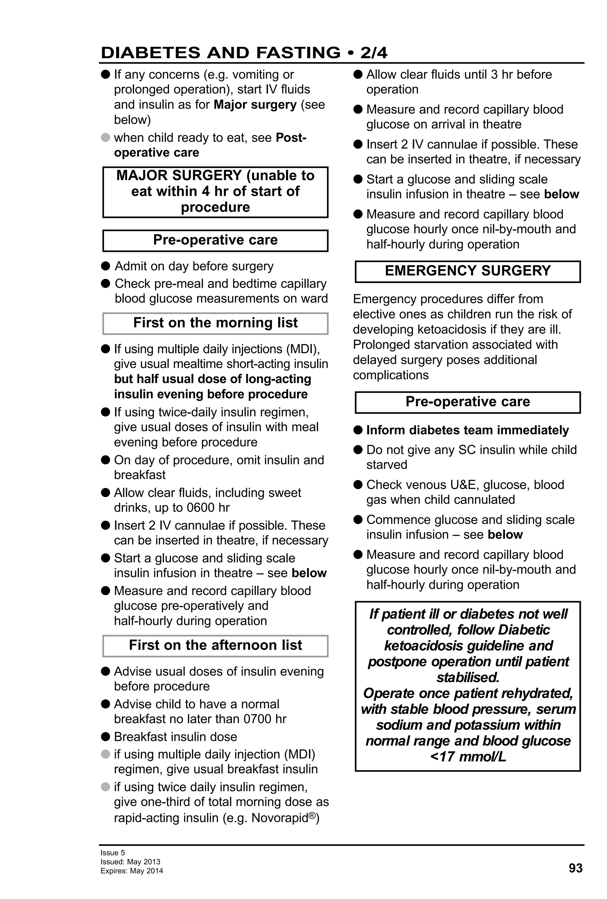 93
Issue 5
Issued: May 2013
Expires: May 2014
G If any concerns (e.g. vomiting or
prolonged operation), start IV fluids
and insulin as for Major surgery (see
below)
G when child ready to eat, see Post-
operative care
G Admit on day before surgery
G Check pre-meal and bedtime capillary
blood glucose measurements on ward
G If using multiple daily injections (MDI),
give usual mealtime short-acting insulin
but half usual dose of long-acting
insulin evening before procedure
G If using twice-daily insulin regimen,
give usual doses of insulin with meal
evening before procedure
G On day of procedure, omit insulin and
breakfast
G Allow clear fluids, including sweet
drinks, up to 0600 hr
G Insert 2 IV cannulae if possible. These
can be inserted in theatre, if necessary
G Start a glucose and sliding scale
insulin infusion in theatre – see below
G Measure and record capillary blood
glucose pre-operatively and
half-hourly during operation
G Advise usual doses of insulin evening
before procedure
G Advise child to have a normal
breakfast no later than 0700 hr
G Breakfast insulin dose
G if using multiple daily injection (MDI)
regimen, give usual breakfast insulin
G if using twice daily insulin regimen,
give one-third of total morning dose as
rapid-acting insulin (e.g. Novorapid®)
G Allow clear fluids until 3 hr before
operation
G Measure and record capillary blood
glucose on arrival in theatre
G Insert 2 IV cannulae if possible. These
can be inserted in theatre, if necessary
G Start a glucose and sliding scale
insulin infusion in theatre – see below
G Measure and record capillary blood
glucose hourly once nil-by-mouth and
half-hourly during operation
Emergency procedures differ from
elective ones as children run the risk of
developing ketoacidosis if they are ill.
Prolonged starvation associated with
delayed surgery poses additional
complications
G Inform diabetes team immediately
G Do not give any SC insulin while child
starved
G Check venous U&E, glucose, blood
gas when child cannulated
G Commence glucose and sliding scale
insulin infusion – see below
G Measure and record capillary blood
glucose hourly once nil-by-mouth and
half-hourly during operation
If patient ill or diabetes not well
controlled, follow Diabetic
ketoacidosis guideline and
postpone operation until patient
stabilised.
Operate once patient rehydrated,
with stable blood pressure, serum
sodium and potassium within
normal range and blood glucose
<17 mmol/L
Pre-operative care
EMERGENCY SURGERY
First on the afternoon list
First on the morning list
Pre-operative care
MAJOR SURGERY (unable to
eat within 4 hr of start of
procedure
DIABETES AND FASTING • 2/4
 