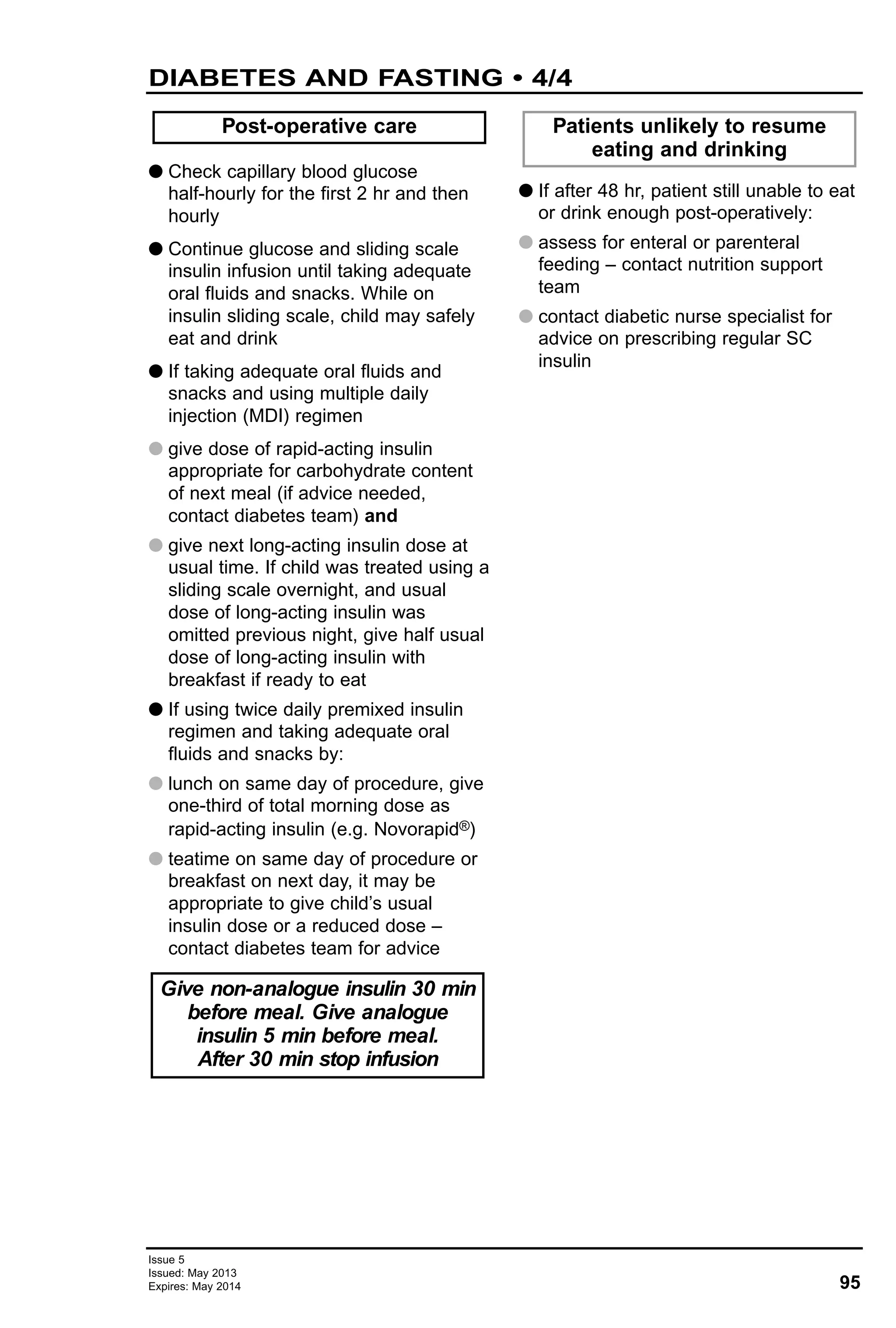 95
Issue 5
Issued: May 2013
Expires: May 2014
DIABETES AND FASTING • 4/4
G Check capillary blood glucose
half-hourly for the first 2 hr and then
hourly
G Continue glucose and sliding scale
insulin infusion until taking adequate
oral fluids and snacks. While on
insulin sliding scale, child may safely
eat and drink
G If taking adequate oral fluids and
snacks and using multiple daily
injection (MDI) regimen
G give dose of rapid-acting insulin
appropriate for carbohydrate content
of next meal (if advice needed,
contact diabetes team) and
G give next long-acting insulin dose at
usual time. If child was treated using a
sliding scale overnight, and usual
dose of long-acting insulin was
omitted previous night, give half usual
dose of long-acting insulin with
breakfast if ready to eat
G If using twice daily premixed insulin
regimen and taking adequate oral
fluids and snacks by:
G lunch on same day of procedure, give
one-third of total morning dose as
rapid-acting insulin (e.g. Novorapid®)
G teatime on same day of procedure or
breakfast on next day, it may be
appropriate to give child’s usual
insulin dose or a reduced dose –
contact diabetes team for advice
G If after 48 hr, patient still unable to eat
or drink enough post-operatively:
G assess for enteral or parenteral
feeding – contact nutrition support
team
G contact diabetic nurse specialist for
advice on prescribing regular SC
insulin
Post-operative care Patients unlikely to resume
eating and drinking
Give non-analogue insulin 30 min
before meal. Give analogue
insulin 5 min before meal.
After 30 min stop infusion
 