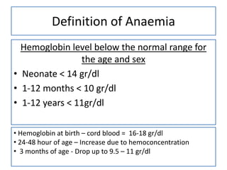 Definition of Anaemia
Hemoglobin level below the normal range for
the age and sex
• Neonate < 14 gr/dl
• 1-12 months < 10 gr/dl
• 1-12 years < 11gr/dl
• Hemoglobin at birth – cord blood = 16-18 gr/dl
• 24-48 hour of age – Increase due to hemoconcentration
• 3 months of age - Drop up to 9.5 – 11 gr/dl

 