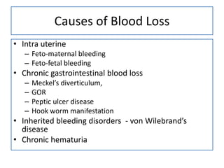Causes of Blood Loss
• Intra uterine
– Feto-maternal bleeding
– Feto-fetal bleeding

• Chronic gastrointestinal blood loss
–
–
–
–

Meckel’s diverticulum,
GOR
Peptic ulcer disease
Hook worm manifestation

• Inherited bleeding disorders - von Wilebrand’s
disease
• Chronic hematuria

 