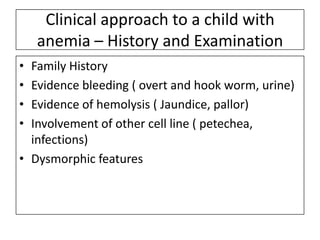 Clinical approach to a child with
anemia – History and Examination
•
•
•
•

Family History
Evidence bleeding ( overt and hook worm, urine)
Evidence of hemolysis ( Jaundice, pallor)
Involvement of other cell line ( petechea,
infections)
• Dysmorphic features

 