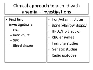 Clinical approach to a child with
anemia – Investigations
• First line
investigations
– FBC
– Retic count
– SBR
– Blood picture

•
•
•
•
•
•
•

Iron/vitamin status
Bone Marrow Biopsy
HPLC/Hb Electro..
RBC enzymes
Immune studies
Genetic studies
Radio isotopes

 