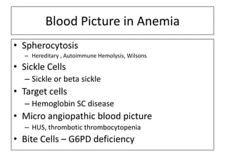 Blood Picture in Anemia
• Spherocytosis
– Hereditary , Autoimmune Hemolysis, Wilsons

• Sickle Cells
– Sickle or beta sickle

• Target cells
– Hemoglobin SC disease

• Micro angiopathic blood picture
– HUS, thrombotic thrombocytopenia

• Bite Cells – G6PD deficiency

 