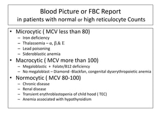 Blood Picture or FBC Report
in patients with normal or high reticulocyte Counts
• Microcytic ( MCV less than 80)
–
–
–
–

Iron deficiency
Thalassemia – α, β,& E
Lead poisoning
Sideroblastic anemia

• Macrocytic ( MCV more than 100)
– Megaloblastic + Folate/B12 deficiency
– No megaloblast – Diamond -Blackfan, congenital dyserythropoietic anemia

• Normocytic ( MCV 80-100)
–
–
–
–

Chronic disease
Renal disease
Transient erythroblastopenia of child hood ( TEC)
Anemia associated with hypothyroidism

 