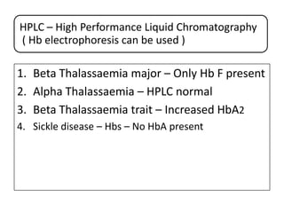 HPLC – High Performance Liquid Chromatography
( Hb electrophoresis can be used )

1. Beta Thalassaemia major – Only Hb F present
2. Alpha Thalassaemia – HPLC normal
3. Beta Thalassaemia trait – Increased HbA2
4. Sickle disease – Hbs – No HbA present

 