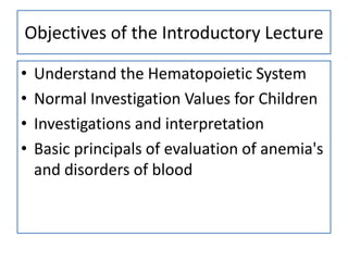 Objectives of the Introductory Lecture
•
•
•
•

Understand the Hematopoietic System
Normal Investigation Values for Children
Investigations and interpretation
Basic principals of evaluation of anemia's
and disorders of blood

 