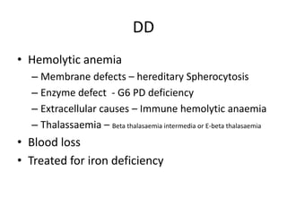 DD
• Hemolytic anemia
– Membrane defects – hereditary Spherocytosis
– Enzyme defect - G6 PD deficiency
– Extracellular causes – Immune hemolytic anaemia
– Thalassaemia – Beta thalasaemia intermedia or E-beta thalasaemia

• Blood loss
• Treated for iron deficiency

 