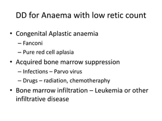 DD for Anaema with low retic count
• Congenital Aplastic anaemia
– Fanconi
– Pure red cell aplasia

• Acquired bone marrow suppression
– Infections – Parvo virus
– Drugs – radiation, chemotheraphy

• Bone marrow infiltration – Leukemia or other
infiltrative disease

 