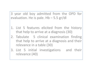 3 year old boy admitted from the OPD for
evaluation. He is pale. Hb – 5.5 gr/dl
1. List 5 features elicited from the history
that help to arrive at a diagnosis (30)
2. Tabulate 5 clinical examination finding
that help to arrive at a diagnosis and their
relevance in a table (30)
3. List 5 initial investigations and their
relevance (40)

 