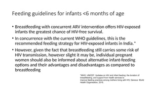 Feeding guidelines for infants <6 months of age
• Breastfeeding with concurrent ARV intervention offers HIV-exposed
infants the greatest chance of HIV-free survival.
• In concurrence with the current WHO guidelines, this is the
recommended feeding strategy for HIV-exposed infants in India.*
• However, given the fact that breastfeeding still carries some risk of
HIV transmission, however slight it may be, individual pregnant
women should also be informed about alternative infant-feeding
options and their advantages and disadvantages as compared to
breastfeeding
*WHO, UNICEF: Updates on HIV and infant feeding: the duration of
breastfeeding, and support from health services to
improve feeding practices among mothers living with HIV. Geneva: World
Health Organisation, 2016.
 