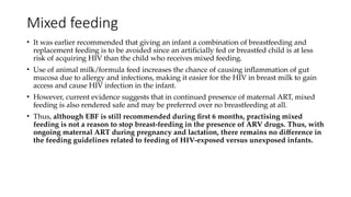 Mixed feeding
• It was earlier recommended that giving an infant a combination of breastfeeding and
replacement feeding is to be avoided since an artificially fed or breastfed child is at less
risk of acquiring HIV than the child who receives mixed feeding.
• Use of animal milk/formula feed increases the chance of causing inflammation of gut
mucosa due to allergy and infections, making it easier for the HIV in breast milk to gain
access and cause HIV infection in the infant.
• However, current evidence suggests that in continued presence of maternal ART, mixed
feeding is also rendered safe and may be preferred over no breastfeeding at all.
• Thus, although EBF is still recommended during first 6 months, practising mixed
feeding is not a reason to stop breast-feeding in the presence of ARV drugs. Thus, with
ongoing maternal ART during pregnancy and lactation, there remains no difference in
the feeding guidelines related to feeding of HIV-exposed versus unexposed infants.
 