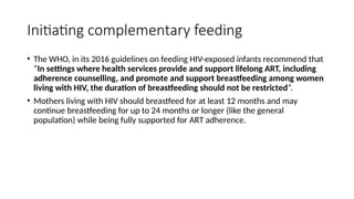 Initiating complementary feeding
• The WHO, in its 2016 guidelines on feeding HIV-exposed infants recommend that
“In settings where health services provide and support lifelong ART, including
adherence counselling, and promote and support breastfeeding among women
living with HIV, the duration of breastfeeding should not be restricted”.
• Mothers living with HIV should breastfeed for at least 12 months and may
continue breastfeeding for up to 24 months or longer (like the general
population) while being fully supported for ART adherence.
 