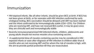 Immunization
• HIV-exposed infants, like all other infants, should be given BCG at birth. If BCG has
not been given at birth, or for neonates with HIV infection confirmed by early
virological testing, BCG vaccination should be delayed until ART has been started
and the infant confirmed to be immunologically stable (CD4 >25%). For Children
who are receiving ART, and have not received BCG earlier, it may be given once
they are clinically well and immunologically stable
• Severely immunocompromised HIV-infected infants, children, adolescents and
young adults should not receive measles virus-containing vaccine.
• A supplemental dose of measles containing vaccine may be considered in HIV-
exposed infants or soon after diagnosis of HIV infection in children older than 6
months who are not receiving ART and for whom the risk of measles is high, with
the aim to provide partial protection till they are revaccinated.
 