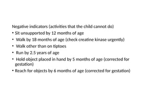 Negative indicators (activities that the child cannot do)
• Sit unsupported by 12 months of age
• Walk by 18 months of age (check creatine kinase urgently)
• Walk other than on tiptoes
• Run by 2.5 years of age
• Hold object placed in hand by 5 months of age (corrected for
gestation)
• Reach for objects by 6 months of age (corrected for gestation)
 