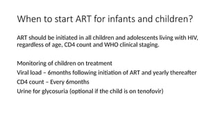 When to start ART for infants and children?
ART should be initiated in all children and adolescents living with HIV,
regardless of age, CD4 count and WHO clinical staging.
Monitoring of children on treatment
Viral load – 6months following initiation of ART and yearly thereafter
CD4 count – Every 6months
Urine for glycosuria (optional if the child is on tenofovir)
 