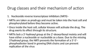Drug classes and their mechanism of action
1. Nucleoside reverse transcriptase inhibitors (NRTI)–
• NRTIs are taken as prodrugs and must be taken into the host cell and
phosphorylated before they become active.
• Once inside the host cell, cellular kinases will activate the drug. The
drug exerts its effect through its structure.
• NRTIs lack a 3’-hydroxyl group at the 2’-deoxyribosyl moiety and will
have either a nucleoside or nucleotide as a base. Due to the missing
3’hydroxyl group, the NRTI prevents the formation of a 3’-5’-
phosphodiester bond in growing DNA chains and can prevent
replication of the virus
 