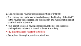 2. Non nucleoside reverse transcriptase inhibitor (NNRTI)–
• The primary mechanism of action is through the binding of the NNRTI
to the reverse transcriptase and the creation of a hydrophobic pocket
proximal to the active site.
• This pocket creates a new spatial configuration of the substrate-
binding site to reduce the overall polymerase activity.
• HIV-2 is intrinsically resistant to NNRTIs
• Examples – Nevirapine, efavirenz, etavirine.
 