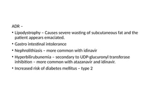 ADR –
• Lipodystrophy – Causes severe wasting of subcutaneous fat and the
patient appears emaciated.
• Gastro intestinal intolerance
• Nephrolithiasis – more common with idinavir
• Hyperbilirubunemia – secondary to UDP-glucuronyl transferase
inhibition – more common with atazanavir and idinavir.
• Increased risk of diabetes mellitus – type 2
 