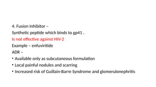 4. Fusion Inhibitor –
Synthetic peptide which binds to gp41 .
Is not effective against HIV-2
Example – enfuviritide
ADR –
• Available only as subcutaneous formulation
• Local painful nodules and scarring
• Increased risk of Guillain-Barre Syndrome and glomerulonephritis
 