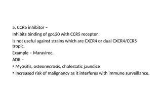 5. CCR5 inhibitor –
Inhibits binding of gp120 with CCR5 receptor.
Is not useful against strains which are CXCR4 or dual CXCR4/CCR5
tropic.
Example – Maraviroc.
ADR –
• Myositis, osteonecrosis, cholestatic jaundice
• Increased risk of malignancy as it interferes with immune surveillance.
 