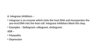 6. Integrase inhibitors –
• Integrase is an enzyme which nicks the host DNA and incorporates the
pro-viral DNA into the host cell. Integrase inhibitors block this step.
• Examples – Doltegravir, raltegravir, elvitegravir.
ADR –
• Myopathy
• Depression
 