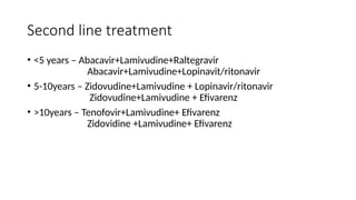 Second line treatment
• <5 years – Abacavir+Lamivudine+Raltegravir
Abacavir+Lamivudine+Lopinavit/ritonavir
• 5-10years – Zidovudine+Lamivudine + Lopinavir/ritonavir
Zidovudine+Lamivudine + Efivarenz
• >10years – Tenofovir+Lamivudine+ Efivarenz
Zidovidine +Lamivudine+ Efivarenz
 