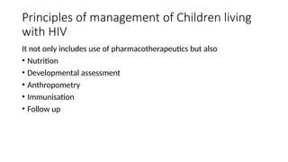 Principles of management of Children living
with HIV
It not only includes use of pharmacotherapeutics but also
• Nutrition
• Developmental assessment
• Anthropometry
• Immunisation
• Follow up
 