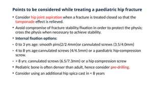 Points to be considered while treating a paediatric hip fracture
• Consider hip joint aspiration when a fracture is treated closed so that the
tamponade effect is relieved.
• Avoid compromise of fracture stability/fixation in order to protect the physis;
cross the physis when necessary to achieve stability.
• Internal fixation options:
- 0 to 3 yrs age: smooth pins(2/2.4mm)or cannulated screws (3.5/4.0mm)
- 4 to 8 yrs age:cannulated screws (4/4.5mm) or a paediatric hip-compression
screw.
- > 8 yrs: cannulated screws (6.5/7.3mm) or a hip compression screw
• Pediatric bone is often denser than adult, hence consider pre-drilling.
• Consider using an additional hip spica cast in < 8 years
 