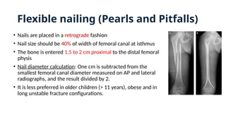 Flexible nailing (Pearls and Pitfalls)
• Nails are placed in a retrograde fashion
• Nail size should be 40% of width of femoral canal at isthmus
• The bone is entered 1.5 to 2 cm proximal to the distal femoral
physis
• Nail diameter calculation: One cm is subtracted from the
smallest femoral canal diameter measured on AP and lateral
radiographs, and the result divided by 2.
• It is less preferred in older children (> 11 years), obese and in
long unstable fracture configurations.
 