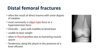 Distal femoral fractures
• often the result of direct trauma with some degree
of rotation
• most commonly a valgus-type force or a
hyperextension force
• Clinically : - pain with inability to bend knee
- unable to bear weight
- often in flexed position due to hamstring muscle
spasm
- Tenderness along the physis in the presence of a
knee effusion
 